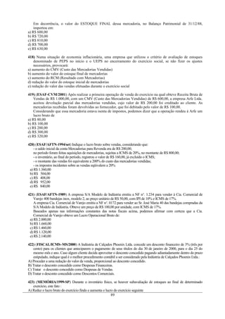 Em decorrência, o valor do ESTOQUE FINAL dessa mercadoria, no Balanço Patrimonial de 31/12/88,
    importou em:
a) R$ 600,00
b) R$ 720,00
c) R$ 810,00
d) R$ 700,00
e) R$ 630,00

418) Numa situação de economia inflacionária, uma empresa que utilizou o critério de avaliação de estoques
    denominado de PEPS no início e o UEPS no encerramento do exercício social, se não fizer os ajustes
    necessários, provocará:
a) aumento do CMV (Custo das Mercadorias Vendidas)
b) aumento do valor do estoque final de mercadorias
c) aumento do RCM (Resultado com Mercadorias)
d) redução do valor do estoque inicial de mercadorias
e) redução do valor das vendas efetuadas durante o exercício social

419) (ESAF-CVM/2001) Após realizar a primeira operação de venda do exercício na qual obteve Receita Bruta de
    Vendas de R$ 1.000,00, com um CMV (Custo das Mercadorias Vendidas) de R$ 600,00, a empresa Arfe Ltda.
    aceitou devolução parcial das mercadorias vendidas, cujo valor de R$ 200,00 foi creditado ao cliente. As
    mercadorias recebidas foram devolvidas ao fornecedor, que foi debitado pelo valor de R$ 100,00.
    Considerando que essa mercadoria estava isenta de impostos, podemos dizer que a operação rendeu à Arfe um
    lucro bruto de
a) R$ 80,00
b) R$ 100,00
c) R$ 200,00
d) R$ 300,00
e) R$ 320,00

420) (ESAF/AFTN-1994/set) Indique o lucro bruto sobre vendas, considerando que:
    - o saldo inicial da conta Mercadorias para Revenda era de R$ 200,00;
    no período foram feitas aquisições de mercadorias, sujeitas a ICMS de 20%, no montante de R$ 800,00;
    - o inventário, ao final do período, registrou o valor de R$ 160,00, já excluído o ICMS;
    - o montante das vendas foi equivalente a 200% do custo das mercadorias vendidas;
    - os impostos incidentes sobre as vendas eqüivalem a 20%
 a) R$ 1.360,00
 b) R$ 504,00
 c) R$ 408,00
 d) R$ 952,00
 e) R$ 840,00

421) (ESAF/AFTN-1989) A empresa S/A Modelo de Indústria emitiu a NF no. 1.234 para vender à Cia. Comercial de
    Varejo 400 bandejas inox, modelo 2, ao preço unitário de R$ 50,00, com IPI de 10% e ICMS de 17%.
    A empresa Cia. Comercial de Varejo emitiu a NF n o. 0172 para vender ao Sr. José Maria 40 das bandejas compradas da
    S/A Modelo de Indústria. Obteve um preço de R$ 100,00 por unidade, com ICMS de 17%.
    Baseados apenas nas informações constantes das notas fiscais acima, podemos afirmar com certeza que a Cia.
    Comercial de Varejo obteve um Lucro Operacional Bruto de:
 a) R$ 2.000,00
 b) R$ 1.660,00
 c) R$ 1.460,00
 d) R$ 1.120,00
 e) R$ 2.140,00

422) (FISCAL/ICMS–MS/2000) A Indústria de Calçados Phoenix Ltda. concede um desconto financeiro de 3% (três por
   cento) para os clientes que anteciparem o pagamento de seus títulos do dia 30 de janeiro de 2000, para o dia 25 do
   mesmo mês e ano. Caso algum cliente decida aproveitar o desconto concedido pagando adiantadamente dentro do prazo
   estipulado, indique qual é o melhor procedimento contábil a ser considerado pela Indústria de Calçados Phoenix Ltda.:
A) Proceder a uma redução do valor da venda, proporcional ao desconto concedido.
B) Tratar o desconto concedido como Despesas Financeiras.
C) Tratar o desconto concedido como Despesas de Vendas.
D) Tratar o desconto concedido como Descontos Comerciais.

423) (MEMÓRIA/1999-SP) Durante o inventário físico, se houver subavaliação de estoques ao final de determinado
   exercício, este fato :
A) Reduz o lucro bruto do exercício findo e aumenta o lucro do exercício seguinte
                                                          89
 