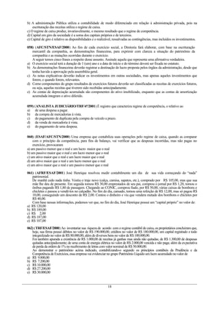 b) A administração Pública utiliza a contabilidade de modo diferenciado em relação à administração privada, pois na
    escrituração das receitas utiliza o regime de caixa.
c) O regime de caixa produz, invariavelmente, o mesmo resultado que o regime de competência.
d) Capital em giro da sociedade é a soma dos capitais próprios e de terceiros.
e) Capital de giro é relativo as disponibilidades e o realizável, ressalvadas as contingências, mas incluídos os investimentos.

058) (AFC/STN/ESAF/2000) Ao fim de cada exercício social, a Diretoria fará elaborar, com base na escrituração
   mercantil da companhia, as demonstrações financeiras, para exprimir com clareza a situação do patrimônio da
   companhia e as mutações ocorridas durante o exercício.
   A seguir temos cinco frases a respeito desse assunto. Assinale aquela que representa uma afirmativa verdadeira.
a) O exercício social terá a duração de 1 (um) ano e a data do início e do término deverá ser fixada no estatuto.
b) As demonstrações financeiras deverão registrar a destinação do lucro proposta pelos órgãos da administração, desde que
   tenha havido a aprovação pela assembléia geral.
c) As notas explicativas deverão indicar os investimentos em outras sociedades, mas apenas aqueles investimentos que
   forem, e quando forem, relevantes.
d) Como componentes do grupo resultados de exercícios futuros deverão ser classificadas as receitas de exercícios futuros,
   ou seja, aquelas receitas que tiverem sido recebidas antecipadamente.
e) As contas de depreciação acumulada são componentes do ativo imobilizado, enquanto que as contas de amortização
   acumulada integram o ativo diferido.

059) (ANALISTA JUDICIÁRIO/TRF/4ª/2001) É registro que caracteriza regime de competência, o relativo ao
a) de uma despesa a pagar.
b) da compra de mercadorias à vista.
c) do pagamento de duplicata pela compra de veículo a prazo.
d) da venda de mercadoria à vista.
e) do pagamento de uma despesa.

060) (ESAF/AFC/STN/2000) Uma empresa que contabiliza suas operações pelo regime de caixa, quando as comparar
    com o princípio da competência, para fins de balanço, vai verificar que as despesas incorridas, mas não pagas no
    exercício, provocaram
a) um passivo menor que o real e um lucro maior que o real
b) um passivo maior que o real e um lucro menor que o real
c) um ativo maior que o real e um lucro maior que o real
d) um ativo maior que o real e um lucro menor que o real
e) um ativo maior que o real e um passivo menor que o real

061) (AFRF/ESAF/2001) José Henrique resolveu medir contabilmente um dia de sua vida começando do “nada”
   patrimonial.
   De manhã cedo nada tinha. Vestiu o traje novo (calça, camisa, sapatos, etc.), comprado por R$ 105,00, mas que sua
   mãe lhe deu de presente. Em seguida tomou R$ 30,00 emprestados de seu pai, comprou o jornal por R$ 1,20, tomou o
   ônibus pagando R$ 1,80 de passagem. Chegando ao CONIC, comprou fiado, por R$ 50,00, várias caixas de bombons e
   chicletes e passou a vendê-los no calçadão. No fim do dia, cansado, tomou uma refeição de R$ 12,00, mas só pagou R$
   10,00, conseguindo um desconto de R$ 2,00. Contou o dinheiro e viu que vendera metade dos bombons e chicletes por
   R$ 40,00.
   Com base nessas informações, podemos ver que, no fim do dia, José Henrique possui um “capital próprio” no valor de:
a) R$ 120,00
b) R$ 189,00
c) R$ 2,00
d) R$ 187,00
e) R$ 107,00

062) (TRF/ESAF/2000) Ao inventariar sua riqueza de acordo com o regime contábil de caixa, os proprietários concluíram que,
   hoje, sua firma possui débitos no valor de R$ 190.000,00, créditos no valor de R$ 180.000,00, um capital registrado e todo
   integralizado no valor de R$ 80.000,00, além de diversos bens no valor de R$ 100.000,00.
   Foi também apurada a existência de R$ 1.000,00 de receitas já ganhas mas ainda não quitadas; de R$ 1.300,00 de despesas
   quitadas antecipadamente; de uma conta de energia elétrica no valor de R$ 2.000,00 vencida e não paga; além da expectativa
   de perda da ordem de 1% no recebimento de letras com valor nominal de R$ 50.000,00.
   Ao demonstrar o patrimônio acima indicado, contabilizando-o segundo os princípios contábeis da Prudência e da
   Competência de Exercícios, essa empresa vai evidenciar no grupo Patrimônio Líquido um lucro acumulado no valor de
a) R$ 9.800,00
b) R$ 7.200,00
c) R$ 10.000,00
d) R$ 27.200,00
e) R$ 30.000,00


                                                            18
 