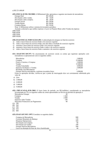 e) R$ 231.600,00

429) (FISCAL/ICMS–MS/2000) A Millennium Ltda. apresentou o seguinte movimento de mercadorias:
   Estoque final                                 R$ 140,00
   Devoluções sobre vendas.                      R$ 10,00
   Devoluções sobre compras.                     R$ 20,00
   Estoque inicial                               R$ 120,00
   Vendas Brutas                                 R$ 160,00
   Compras Brutas                                R$ 150,00
   Nota: A Millennium utiliza o sistema de inventário periódico.
   Assinale a alternativa que melhor expresse o Lucro ou Prejuízo Bruto sobre Vendas da empresa:
a)R$ 30,00
b)R$ 40,00
c)R$ 20,00
d)R$ 40,00)

430) (ESAF/FISCAL-FORTALEZA/98) A subavaliação de estoques no final do exercício
 a) reduz o lucro bruto do exercício findo e do exercício seguinte
 b) reduz o lucro bruto do exercício findo, mas não afeta o resultado do exercício seguinte
 c) aumenta o lucro bruto do exercício findo e do exercício seguinte
 d) aumenta o lucro bruto do exercício findo e reduz o do exercício seguinte
 e) reduz o lucro bruto do exercício findo e aumenta o do exercício seguinte

431) (ESAF/TFC-SFC/97) No encerramento do exercício social, as contas que registram operações com
   mercadorias se apresentavam com os seguintes saldos:
    Mercadorias                                                                            3.000,00
    Compras                                                                               25.000,00
    Fretes e Carretos s/ Compras                                                           2.000,00
    Vendas                                                                                33.000,00
    Vendas Canceladas                                                                      4.000,00
    Impostos Incidentes s/ Vendas                                                          5.000,00
    Resultado com Mercadorias                                                             ?
    Estoque final de mercadorias, conforme inventário físico                               6.000,00
   Feitas as apurações devidas, verifica-se que o ponto de interrogação deve ser corretamente substituído pelo
   valor de
 a) Zero
 b) 2.000,00
 c) 4.000,00
 d) 5.000,00
 e) 9.000,00

432) (TRT-4ª/ANAL.JUD.-2001) O lucro bruto do período, em R$ (milhões), considerando as mercadorias
   inventariadas de 70 e os seguintes saldos de contas apresentados no fim de um período de apuração é:
   Mercadorias Estoque                                                         40
   Compras                                                                 1 460
   Vendas                                                                  2 000
   Impostos sobre Vendas                                                     140
   Descontos Financeiros em Pagamentos                                         40
(A) 290
(B) 360
(C) 390
(D) 430
(E) 460

433) (ESAF/AFC/SFC-1997) Considere os seguintes dados:
     Compras de Mercadorias                                                                   800
     Correção Monetária do Balanço                                                            120
     Despesas Operacionais                                                                    360
     Devoluções de Compras                                                                     80
     Devoluções de Vendas                                                                     100
     Estoque final de Mercadorias                                                             200
     Lucro na alienação de bens do Ativo Imobilizado                                           40
                                                       91
 