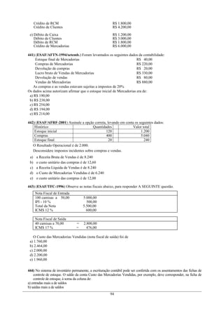 Crédito de RCM                                      R$ 1.800,00
      Crédito de Clientes                                 R$ 4.200,00

 e) Débito de Caixa                                       R$ 1.200,00
    Débito de Clientes                                    R$ 3.000,00
    Débito de RCM                                         R$ 1.800,00
    Crédito de Mercadorias                                R$ 6.000,00

441) (ESAF/AFTN-1994/setemb.) Foram levantados os seguintes dados da contabilidade:
     Estoque final de Mercadorias                                     R$ 40,00
     Compras de Mercadorias                                           R$ 220,00
     Devolução de compras                                             R$ 20,00
     Lucro bruto de Vendas de Mercadorias                             R$ 330,00
     Devolução de vendas                                              R$ 80,00
     Vendas de Mercadorias                                            R$ 880,00
   As compras e as vendas estavam sujeitas a impostos de 20%
Os dados acima autorizam afirmar que o estoque inicial de Mercadorias era de:
 a) R$ 190,00
 b) R$ 238,00
 c) R$ 254,00
 d) R$ 194,00
 e) R$ 214,00

442) (ESAF/AFRF-2001) Assinale a opção correta, levando em conta os seguintes dados:
    Histórico                            Quantidades            Valor total
    Estoque inicial                              120                 1.200
    Compras                                      400                 5.040
    Estoque final                                 20                   240
   O Resultado Operacional é de 2.000.
   Desconsidere impostos incidentes sobre compras e vendas.
 a)    a Receita Bruta de Vendas é de 8.240
 b)    o custo unitário das compras é de 12,60
 c)    a Receita Líquida de Vendas é de 8.240
 d)    o Custo de Mercadorias Vendidas é de 6.240
 e)    o custo unitário das compras é de 12,00

443) (ESAF/TFC-1996) Observe as notas fiscais abaixo, para responder A SEGUINTE questão.
      Nota Fiscal de Entrada
      100 camisas a 50,00            5.000,00
      IPI - 10 %                       500,00
      Total da Nota                  5.500,00
      ICMS 12 %                        600,00

      Nota Fiscal de Saída
      40 camisas a 70,00         =    2.800,00
      ICMS 17 %                  =      476,00

   O Custo das Mercadorias Vendidas (nota fiscal de saída) foi de
 a) 1.760,00
 b) 2.464,00
 c) 2.000,00
 d) 2.200,00
 e) 1.960,00

444) No sistema de inventário permanente, a escrituração contábil pode ser conferida com os assentamentos das fichas de
    controle de estoque. O saldo da conta Custo das Mercadorias Vendidas, por exemplo, deve corresponder, na ficha de
    controle de estoque, à soma da coluna de:
a) entradas mais a de saldos
b) saídas mais a de saldos
                                                        94
 