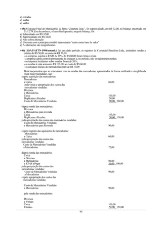 c) entradas
d) saídas
e) saldos

445)O Estoque Final de Mercadorias da firma “Zetabeta Ltda.”, foi superavaliado, em R$ 32,00, no balanço encerrado em
    31/12/79. Em decorrência, o lucro final apurado, naquele balanço, foi:
a) Subavaliado em R$ 32,00
b) Superavaliado em R$ 32,00
c) Não sofreu alteração
d) Coerente com o princípio contábil denominado “custo como base de valor”
e) As alterações são insignificantes

446) (ESAF/AFTN-1994/setemb.) Em um dado período, os registros da Comercial Brasileira Ltda., assinalam vendas a
   crédito de R$ 50,00, ao custo de R$ 30,00.
   - as compras, sujeitas a ICMS de 20%, de R$ 60,00 foram feitas à vista;
   - a empresa adota controle permanente de estoques e, no período, não se registraram perdas;
   - os impostos incidentes sobre vendas foram de 20%;
   - as vendas à vista somaram R$ 100,00, ao custo de R$ 60,00;
   - os estoques iniciais de mercadorias eram de R$ 70,00
    Dois lançamentos que se relacionam com as vendas das mercadorias, apresentados de forma unificada e simplificada
    (para maior facilidade), são:
 a) pela aquisição das mercadorias:
    Mercadorias
    a Caixa                                                                      60,00
     pela venda e apropriação dos custos das
     mercadorias vendidas:
    Diversos
    a Mercadorias
    Caixa                                                                        100,00
    Duplicatas a Receber                                                         50,00
    Custo de Mercadorias Vendidas                                                 90,00 240,00

 b) pela venda das mercadorias:
   Diversos
   a Mercadorias para revenda
   Caixa                                                                          100,00
   Duplicatas a Receber                                                            50,00 150,00
 pela apropriação dos custos das mercadorias vendidas:
   Custo de Mercadorias Vendidas
   a Mercadorias para Revenda                                                     90,00

 c) pelo registro das aquisições de mercadorias:
    Mercadorias
    a Caixa                                                                       60,00
 pela apropriação dos custos das
 mercadorias vendidas:
   Custo de Mercadorias Vendidas
   a Mercadorias                                                                  72,00

 d) pela venda das mercadorias
    Caixa
    a Diversos
    a Mercadorias                                                                 80,00
    a ICMS a Pagar                                                                20,00 100,00
 pela apropriação dos custos das
 mercadorias vendidas:
    Custo de Mercadorias Vendidas                                                 90,00
    a Mercadorias
 e) pela apropriação dos custos das
   mercadorias vendidas:

   Custo de Mercadorias Vendidas
   a Mercadorias                                                                  90,00

   pela venda das mercadorias:

   Diversos
   a Vendas
   Caixa                                                                          100,00
   Clientes                                                                       50,00 150,00
                                                         95
 