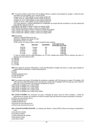 447) No mês de outubro a firma Omar Telo de Barros realizou a seguinte movimentação de compras e vendas da única
    mercadoria com que trabalha e que é isenta de ICMS:
    Estoque em 01.10: 2.200 unidades ao custo unitário de R$ 0,50
    Vendas em 05.10: 1.000 unidades ao preço unitário de R$ 0,95
    Compras em 10.10: 2.000 unidades ao custo unitário de R$ 0,90
    Vendas em 30.10: 1.400 unidades ao preço unitário de R$ 0,95
    Com estas operações, a empresa apresentará na Contabilidade um estoque final de mercadorias e um lucro operacional
    bruto (RCM), respectivamente de:
a) R$ 900,00 e R$ 280,00, se adotar o critério de avaliação UEPS
b) R$ 900,00 e R$ 280,00, se adotar o critério de avaliação PEPS
c) R$ 1.242,00 e R$ 622,00, se adotar o critério de avaliação Preço Médio
d) R$ 1.620,00 e R$ 1.000,00, se adotar o critério de avaliação UEPS
e) R$ 1.620,00 e R$ 1.000,00, se adotar o critério de avaliação PEPS

448) Informações:
    Empresa: Comercial Moura Lima S/A
    Mercadoria: Máquina de Calcular TI-1020
    Período-base: 01/01 a 31/12/84
    ICMS: taxa de 16% (para compra e venda); recuperável para a empresa
                                                                  Valor total da nota
                Data              Operação        Quantidade      Fiscal (R$) com ICMS
              20/02/84             Compra             100                      1.000.000
              14/05/84              Venda              70                      1.000.000
              23/08/84             Compra              50                      1.000.000
              02/11/84              Venda              40                      1.000.000
              31/12/84             Compra              30                      1.000.000
    O valor do estoque final da citada mercadoria, em 31/12/84, avaliado pelo método PEPS (o primeiro que entra é o
    primeiro que sai), importou em R$
a) 1.000.000
b) 1.800.000
c) 2.333.333
d) 588.000
e) 1.512.000

449) Num regime de economia inflacionária, o Custo das Mercadorias Vendidas será menor, se usado, para avaliação do
    estoque final de mercadorias, o sistema denominado de:
a) PEPS
b) UEPS
c) Média ponderada móvel
d) Valor de Mercado
e) Valor corrente

450) Uma empresa que possuía 100 unidades de mercadorias compradas a R$ 2,00 cada uma e compra 150 unidades a R$
    3,00 cada uma, vende 200 unidades a R$ 2,50 cada uma, compra mais 50 unidades a R$ 3,50 cada uma, nessa ordem de
    datas, terá, ao fim do período, um estoque de mercadorias no valor de:
a) R$ 325,00, se trabalhar com o critério UEPS
b) R$ 325,00, se trabalhar com o critério PEPS
c) R$ 200,00, se trabalhar com o critério PEPS
d) R$ 200,00, se trabalhar com o critério UEPS
e) R$ 275,00, se trabalhar com o critério Preço Médio

451) (ESAF-CVM/2001) Em economias nas quais a flutuação de preços ocorra de forma constante, o critério de
    apreçamento de estoques que resultará em valores de estoque final mais próximos dos preços praticados no mercado é:
a) Último que entra primeiro que sai
b) Média ponderada móvel
c) Média ponderada fixa
d) Primeiro que entra último que sai
e) Primeiro que entra primeiro que sai

452) (ANALISTACOMEX/ESAF/98) As empresas que adotam o sistema PEPS avaliam seus estoques considerando o
    custo:
a) das primeiras entradas
b) das últimas entradas
c) médio ponderado das entradas
d) das primeiras saídas
e) das últimas saídas

                                                        96
 