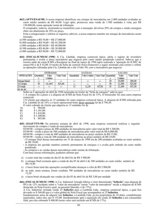 463) (AFTN/ESAF/98) A nossa empresa identificou seu estoque de mercadorias em 2.000 unidades avaliadas ao
     custo médio unitário de R$ 60,00. Logo após, promoveu uma venda de 1.500 unidades à vista, por R$
     150.000,00, numa operação isenta de tributação.
     O comprador, todavia, mostrando-se insatisfeito com a transação, devolveu 20% da compra e ainda conseguiu
     obter um abatimento de 10% no preço.
     Feita a renegociação e refeitos os registros cabíveis, a nossa empresa mantém um estoque de mercadorias assim
     formado:
 a) 500 unidades a R$ 54,00 = R$ 27.000,00
 b) 800 unidades a R$ 54,00 = R$ 43.200,00
 c) 800 unidades a R$ 60,00 = R$ 48.000,00
 d) 500 unidades a R$ 60,00 = R$ 30.000,00
 e) 800 unidades a R$ 90,00 = R$ 72.000,00

 464) (FISCAL/ICMS/SC-1998) A Cia. Lâmbda, empresa comercial típica, adota o regime de inventário
    permanente e avalia a única mercadoria que negocia pelo custo médio ponderado variável. Sabe-se que o
    correto saldo da conta ICMS a Recuperar no final de março de 1994 (após realizada a "apuração do ICMS" de
    março/94) é de $ 42,00. O trecho da ficha de controle físico-financeiro a seguir mostrado está correto e reflete
    as operações efetuadas pela Cia. Lâmbda até o dia 15/abr./94, com a mercadoria que negocia:

                            ENTRADAS                          SA ÍDAS                              SA LDO
  OPERAÇÕES Quantidad Valor            Valor Total Quantidade Valor Unitário Valor Total Quantidad Valor    Valor Total
                       e      Unitário                                                      e      Unitário
Estoque Inicial       ---       ---        ---         ---          ---          ---       20      10,000    200,00
1) Compra             30     14,1667     425,00        ---          ---          ---       50      12,500    625,00
2) Venda              ---       ---        ---         15         12,50       187,50       35      12,500    437,50
etc. etc. etc.
        Sobre as 2 operações de abril de 1994 mostradas no trecho da "ficha de estoques" sabe-se que:
        1 A compra foi a prazo e a alíquota do ICMS da Nota Fiscal foi de 15%. O fornecedor foi uma outra empresa
        comercial.
        2 O cliente que adquiriu as 15 unidades foi outra empresa comercial típica. A alíquota de ICMS utilizada pela
        Cia. Lâmbda foi de 18% e o lucro operacional bruto desta operação foi de $ 796,50.
        O valor cobrado do cliente que adquiriu as 15 unidades foi de
   A)             $ 984,00.
   B)             $ 1.101,00.
   C)             $ 1.416,00.
   D)             $ 1.200,00.
   E)             $ 885,00.

 465) (ESAF/TTN-98) Na primeira semana de abril de 1998, uma empresa comercial realizou o seguinte
    movimento de compra e venda de mercadorias:
    02/04/98 - compra a prazo de 400 unidades de mercadorias pelo valor total de R$ 5.200,00;
    03/04/98 - venda a prazo de 500 unidades de mercadorias pelo valor total de R$ 6.000,00;
    04/04/98 - compra a vista de 400 unidades de mercadorias ao preço unitário de R$ 15,00;
    05/04/98 - venda a vista de 200 unidades de mercadorias ao preço unitário de R$ 18,00.
     - O estoque final dessas mercadorias em 31 de março de 1998 era de 200 unidades avaliadas ao custo unitário
      de R$ 10,00.
    - A empresa em questão mantém controle permanente de estoques e o avalia pelo método do custo médio
      ponderado.
    - As compras e as vendas dessas mercadorias estão isentas de tributação.
    Com base nessas informações, podemos afirmar que:
   a) o custo total das vendas do dia 03 de abril foi de R$ 5.900,00
   b) o estoque final existente após a venda do dia 05 de abril é de 300 unidades ao custo médio unitário de
      R$ 14,40
   c) o lucro bruto total das operações exemplificadas alcançou a cifra de R$ 3.900,00
   d) ao todo, nesta semana, foram vendidas 700 unidades de mercadorias ao custo médio unitário de R$
      13,20
   e) o lucro bruto alcançado nas vendas do dia 05 de abril foi de R$ 3,00 por unidade

 466) (FISCAL/ICMS/SC-1998) A Cia. Industrial Armada fabrica o item denominado "beliscão" cuja alíquota de
    IPI é de 12% incidente sobre o "valor da mercadoria" (neste "valor da mercadoria" incide a alíquota do ICMS
    destacado na Nota Fiscal a qual, na presente Questão, é de 17%).
    A Cia. Industrial Armada vende 25 beliscões para a Lambida Ltda., empresa comercial típica, a qual fica
    devendo os $ 560,00 que é o valor global da Nota Fiscal que acompanhou os 25 beliscões.
    Imediatamente antes de adquirir tais beliscões, a Lambida Ltda. já era proprietária de 10 deles, contabilmente
    registrados, todos eles, por $ 155,00. Imediatamente após a aquisição ela vende 20 beliscões a um consumidor
    final, por eles cobrando $ 400,00 (neste valor está incluído um ICMS de 17%).
                                                         99
 