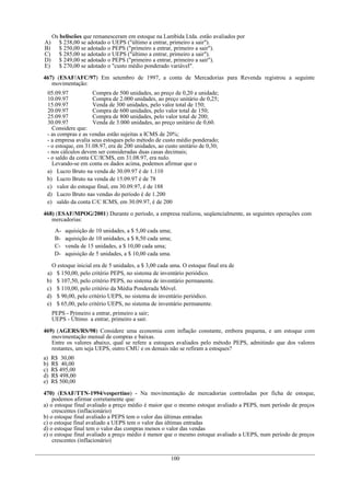 Os beliscões que remanesceram em estoque na Lambida Ltda. estão avaliados por
A)      $ 238,00 se adotado o UEPS ("último a entrar, primeiro a sair").
B)      $ 250,00 se adotado o PEPS ("primeiro a entrar, primeiro a sair").
C)      $ 285,00 se adotado o UEPS ("último a entrar, primeiro a sair").
D)      $ 249,00 se adotado o PEPS ("primeiro a entrar, primeiro a sair").
E)      $ 270,00 se adotado o "custo médio ponderado variável".

467) (ESAF/AFC/97) Em setembro de 1997, a conta de Mercadorias para Revenda registrou a seguinte
   movimentação:
 05.09.97            Compra de 500 unidades, ao preço de 0,20 a unidade;
 10.09.97            Compra de 2.000 unidades, ao preço unitário de 0,25;
 15.09.97            Venda de 300 unidades, pelo valor total de 150;
 20.09.97            Compra de 600 unidades, pelo valor total de 150;
 25.09.97            Compra de 800 unidades, pelo valor total de 200;
 30.09.97            Venda de 3.000 unidades, ao preço unitário de 0,60.
   Considere que:
 - as compras e as vendas estão sujeitas a ICMS de 20%;
 - a empresa avalia seus estoques pelo método de custo médio ponderado;
 - o estoque, em 31.08.97, era de 200 unidades, ao custo unitário de 0,30;
 - nos cálculos devem ser consideradas duas casas decimais;
 - o saldo da conta CC/ICMS, em 31.08.97, era nulo.
   Levando-se em conta os dados acima, podemos afirmar que o
 a) Lucro Bruto na venda de 30.09.97 é de 1.110
 b) Lucro Bruto na venda de 15.09.97 é de 78
 c) valor do estoque final, em 30.09.97, é de 188
 d) Lucro Bruto nas vendas do período é de 1.200
 e) saldo da conta C/C ICMS, em 30.09.97, é de 200

468) (ESAF/MPOG/2001) Durante o período, a empresa realizou, seqüencialmente, as seguintes operações com
   mercadorias:
      A-   aquisição de 10 unidades, a $ 5,00 cada uma;
      B-   aquisição de 10 unidades, a $ 8,50 cada uma;
      C-   venda de 15 unidades, a $ 10,00 cada uma;
      D-   aquisição de 5 unidades, a $ 10,00 cada uma.

   O estoque inicial era de 5 unidades, a $ 3,00 cada uma. O estoque final era de
 a) $ 150,00, pelo critério PEPS, no sistema de inventário periódico.
 b) $ 107,50, pelo critério PEPS, no sistema de inventário permanente.
 c) $ 110,00, pelo critério da Média Ponderada Móvel.
 d) $ 90,00, pelo critério UEPS, no sistema de inventário periódico.
 e) $ 65,00, pelo critério UEPS, no sistema de inventário permanente.
     PEPS - Primeiro a entrar, primeiro a sair;
     UEPS - Último a entrar, primeiro a sair.

469) (AGERS/RS/98) Considere uma economia com inflação constante, embora pequena, e um estoque com
   movimentação mensal de compras e baixas.
   Entre os valores abaixo, qual se refere a estoques avaliados pelo método PEPS, admitindo que dos valores
   restantes, um seja UEPS, outro CMU e os demais não se refiram a estoques?
a)   R$ 30,00
b)   R$ 40,00
c)   R$ 495,00
d)   R$ 498,00
e)   R$ 500,00

470) (ESAF/TTN-1994/vespertino) - Na movimentação de mercadorias controladas por ficha de estoque,
    podemos afirmar corretamente que:
a) o estoque final avaliado a preço médio é maior que o mesmo estoque avaliado a PEPS, num período de preços
    crescentes (inflacionário)
b) o estoque final avaliado a PEPS tem o valor das últimas entradas
c) o estoque final avaliado a UEPS tem o valor das últimas entradas
d) o estoque final tem o valor das compras menos o valor das vendas
e) o estoque final avaliado a preço médio é menor que o mesmo estoque avaliado a UEPS, num período de preços
    crescentes (inflacionário)


                                                      100
 