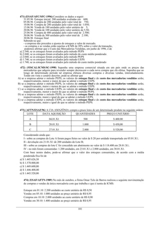 471) (ESAF/AFC/SFC-1996) Considere os dados a seguir:
     31.05.96 Estoque inicial. 200 unidades avaliadas em 600;
     05.06.96 Compra de 200 unidades pelo valor total de 750;
     10.06.96 Compra de 280 unidades pelo valor total de 1.050;
     15.06.96 Venda de 180 unidades pelo valor unitário de 5;
     20.06.96 Venda de 100 unidades pelo valor unitário de 5,50;
     25.06.96 Compra de 400 unidades pelo valor total de 2.500;
     30.06.96 Venda de 300 unidades pelo valor total de 2.100;
     30.06.96 Estoque final
     Sabendo-se que:
     - a empresa não procedeu a ajustes de estoques a valor de mercado.
     - as compras e as vendas estão sujeitas a ICMS de 20% sobre o valor da transação,
      podemos afirmar que o Custo das Mercadorias Vendidas, em junho de 1996, é de
 a) 2.540, se os estoques foram avaliados pelo método PEPS
 b) 2.040, se os estoques foram avaliados pelo método do custo médio ponderado
 c) 2.040, se os estoques foram avaliados pelo método PEPS
 d) 1.740, se os estoques foram avaliados pelo método UEPS
 e) 1.740, se os estoques foram avaliados pelo método do custo médio ponderado

  472) (FISCAL/ICMS/SC-1998) Suponha uma empresa comercial situada em um país onde os preços das
     mercadorias que adquire para revender sempre decrescem a cada nova compra que ela efetua. Suponha que ao
     longo de determinado período tal empresa efetuou diversas compras e diversas vendas, intercaladamente.
     Tendo em vista o cenário descrito, pode-se afirmar que
A) se a empresa adotar o método PEPS, os valores do estoque final e do custo das mercadorias vendidas serão,
     respectivamente, menor e maior do que se adotar o método UEPS.
B) se a empresa adotar o método PEPS, os valores do estoque final e do custo das mercadorias vendidas serão,
     respectivamente, maior e menor do que se adotar o método UEPS.
C) se a empresa adotar o método UEPS, os valores do estoque final e do custo das mercadorias vendidas serão,
     respectivamente, menor e maior do que se adotar o método PEPS.
D) se a empresa adotar o método PEPS, os valores do estoque final e do custo das mercadorias vendidas serão,
     respectivamente, maior e igual do que se adotar o método UEPS.
E) se a empresa adotar o método UEPS, os valores do estoque final e do custo das mercadorias vendidas serão,
     respectivamente, maior e igual do que se adotar o método PEPS.

 473) (AFTN/ESAF/96) A CIA AMAZÔNIA compra a prazo lotes de um determinado produto na seguinte ordem:
       LOTE      DATA AQUISIÇÂO         QUANTIDADES                  PREÇO UNITÁRIO
         A                 04.01.X1                         500                          $ 400.00
         B                 20.01.X1                         1.000                        $ 450,00
         C                 27.01.X1                         2.000                        $ 520,00
     Considerando ainda que:
     I - sobre as compras do Lote A foram pagos fretes no valor de $ 20 por unidade transportada em 05.01.X1;
     II - devolução em 21.01.X1 de 200 unidades do Lote B;
     III - sobre as compras do lote C foi concedido um abatimento no valor de $ 118.400 em 28.01.X1;
     IV - no mês foram consumidas: 1.200 unidades, em 23.01.X1 e 2.000 unidades, em 30.01.X1.
     Com base nestes dados, pode-se afirmar que o valor dos estoques consumidos, de acordo com a média
     ponderada fixa foi de
 a) $ 1.445.626,38
 b) $ 1.570.000,00
 c) $ 1.449.600,00
 d) $ 1.446.400,00
 e) $ 1.445.520,00

    474) (ESAF/AFTN-1989) No mês de outubro, a firma Omar Telo de Barros realizou a seguinte movimentação
    de compras e vendas da única mercadoria com que trabalha e que é isenta de ICMS:

    Estoque em 01.10: 2.200 unidades ao custo unitário de R$ 0,50
    Vendas em 05.10: 1.000 unidades ao preço unitário de R$ 0,95
    Compras em 10.10: 2.000 unidades ao custo unitário de R$ 0,90
    Vendas em 30.10: 1.400 unidades ao preço unitário de R$ 0,95


                                                      101
 