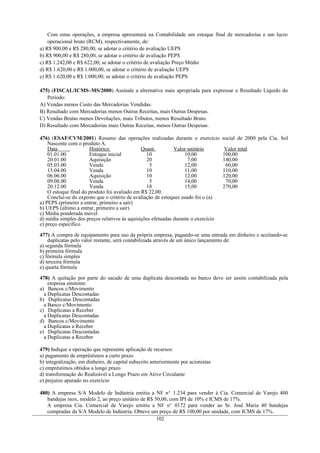 Com estas operações, a empresa apresentará na Contabilidade um estoque final de mercadorias e um lucro
    operacional bruto (RCM), respectivamente, de:
a) R$ 900,00 e R$ 280,00, se adotar o critério de avaliação UEPS
b) R$ 900,00 e R$ 280,00, se adotar o critério de avaliação PEPS
c) R$ 1.242,00 e R$ 622,00, se adotar o critério de avaliação Preço Médio
d) R$ 1.620,00 e R$ 1.000,00, se adotar o critério de avaliação UEPS
e) R$ 1.620,00 e R$ 1.000,00, se adotar o critério de avaliação PEPS

475) (FISCAL/ICMS–MS/2000) Assinale a alternativa mais apropriada para expressar o Resultado Líquido do
   Período:
A) Vendas menos Custo das Mercadorias Vendidas.
B) Resultado com Mercadorias menos Outras Receitas, mais Outras Despesas.
C) Vendas Brutas menos Devoluções, mais Tributos, menos Resultado Bruto.
D) Resultado com Mercadorias mais Outras Receitas, menos Outras Despesas.

476) (ESAF/CVM/2001) Resumo das operações realizadas durante o exercício            social de 2000 pela Cia. Sol
    Nascente com o produto A.
    Data               Histórico               Quant.         Valor unitário         Valor total
    01.01.00           Estoque inicial            10               10,00            100,00
    20.01.00           Aquisição                  20                 7,00           140,00
    05.03.00           Venda                       5               12,00             60,00
    15.04.00           Venda                      10               11,00            110,00
    06.06.00           Aquisição                  10               12,00            120,00
    09.08.00           Venda                       5               14,00             70,00
    20.12.00           Venda                      18               15,00            270,00
    O estoque final do produto foi avaliado em R$ 22,00.
    Conclui-se do exposto que o critério de avaliação de estoques usado foi o (a)
a) PEPS (primeiro a entrar, primeiro a sair)
b) UEPS (último a entrar, primeiro a sair)
c) Média ponderada móvel
d) média simples dos preços relativos às aquisições efetuadas durante o exercício
e) preço específico

477) A compra de equipamento para uso da própria empresa, pagando-se uma entrada em dinheiro e aceitando-se
    duplicatas pelo valor restante, será contabilizada através de um único lançamento de:
a) segunda fórmula
b) primeira fórmula
c) fórmula simples
d) terceira fórmula
e) quarta fórmula

478) A quitação por parte do sacado de uma duplicata descontada no banco deve ser assim contabilizada pela
    empresa emitente:
a) Bancos c/Movimento
  a Duplicatas Descontadas
b) Duplicatas Descontadas
  a Banco c/Movimento
c) Duplicatas a Receber
  a Duplicatas Descontadas
d) Bancos c/Movimento
  a Duplicatas a Receber
e) Duplicatas Descontadas
  a Duplicatas a Receber

479) Indique a operação que represente aplicação de recursos:
a) pagamento de empréstimos a curto prazo
b) integralização, em dinheiro, de capital subscrito anteriormente por acionistas
c) empréstimos obtidos a longo prazo
d) transformação do Realizável a Longo Prazo em Ativo Circulante
e) prejuízo apurado no exercício

480) A empresa S/A Modelo de Indústria emitiu a NF n o. 1.234 para vender à Cia. Comercial de Varejo 400
   bandejas inox, modelo 2, ao preço unitário de R$ 50,00, com IPI de 10% e ICMS de 17%.
   A empresa Cia. Comercial de Varejo emitiu a NF no. 0172 para vender ao Sr. José Maria 40 bandejas
   compradas da S/A Modelo de Indústria. Obteve um preço de R$ 100,00 por unidade, com ICMS de 17%.
                                                     102
 