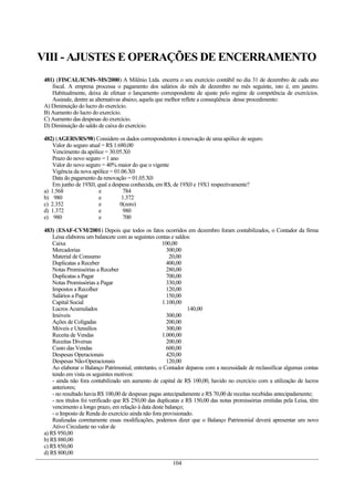 VIII - AJUSTES E OPERAÇÕES DE ENCERRAMENTO
 481) (FISCAL/ICMS–MS/2000) A Milênio Ltda. encerra o seu exercício contábil no dia 31 de dezembro de cada ano
    fiscal. A empresa processa o pagamento dos salários do mês de dezembro no mês seguinte, isto é, em janeiro.
    Habitualmente, deixa de efetuar o lançamento correspondente de ajuste pelo regime de competência de exercícios.
    Assinale, dentre as alternativas abaixo, aquela que melhor reflete a conseqüência desse procedimento:
 A) Diminuição do lucro do exercício.
 B) Aumento do lucro do exercício.
 C) Aumento das despesas do exercício.
 D) Diminuição do saldo de caixa do exercício.

 482) (AGERS/RS/98) Considere os dados correspondentes à renovação de uma apólice de seguro.
     Valor do seguro atual = R$ 1.680,00
     Vencimento da apólice = 30.05.X0
     Prazo do novo seguro = 1 ano
     Valor do novo seguro = 40% maior do que o vigente
     Vigência da nova apólice = 01.06.X0
     Data do pagamento da renovação = 01.05.X0
     Em junho de 19X0, qual a despesa conhecida, em R$, de 19X0 e 19X1 respectivamente?
 a) 1.568                e          784
 b) 980                  e         1.372
 c) 2.352                e         0(zero)
 d) 1.372                e          980
 e) 980                  e          700

 483) (ESAF-CVM/2001) Depois que todos os fatos ocorridos em dezembro foram contabilizados, o Contador da firma
     Leisa elaborou um balancete com as seguintes contas e saldos:
     Caixa                                            100,00
     Mercadorias                                        300,00
     Material de Consumo                                 20,00
     Duplicatas a Receber                               400,00
     Notas Promissórias a Receber                       280,00
     Duplicatas a Pagar                                 700,00
     Notas Promissórias a Pagar                         330,00
     Impostos a Recolher                                120,00
     Salários a Pagar                                   150,00
     Capital Social                                   1.100,00
     Lucros Acumulados                                           140,00
     Imóveis                                            300,00
     Ações de Coligadas                                 200,00
     Móveis e Utensílios                                300,00
     Receita de Vendas                                1.000,00
     Receitas Diversas                                  200,00
     Custo das Vendas                                   600,00
     Despesas Operacionais                              420,00
     Despesas Não-Operacionais                          120,00
     Ao elaborar o Balanço Patrimonial, entretanto, o Contador deparou com a necessidade de reclassificar algumas contas
     tendo em vista os seguintes motivos:
     - ainda não fora contabilizado um aumento de capital de R$ 100,00, havido no exercício com a utilização de lucros
     anteriores;
     - no resultado havia R$ 100,00 de despesas pagas antecipadamente e R$ 70,00 de receitas recebidas antecipadamente;
     - nos títulos foi verificado que R$ 250,00 das duplicatas e R$ 150,00 das notas promissórias emitidas pela Leisa, têm
     vencimento a longo prazo, em relação à data deste balanço;
     - o Imposto de Renda do exercício ainda não fora provisionado.
     Realizadas corretamente essas modificações, podemos dizer que o Balanço Patrimonial deverá apresentar um novo
     Ativo Circulante no valor de
 a) R$ 950,00
 b) R$ 880,00
 c) R$ 850,00
 d) R$ 800,00
                                                         104
 