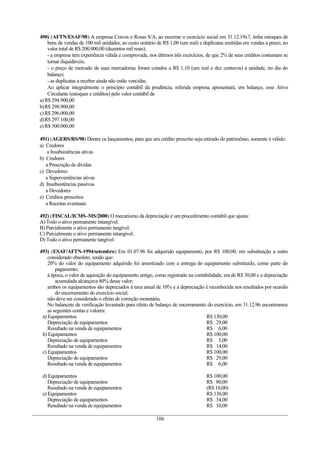490) (AFTN/ESAF/98) A empresa Cravos e Rosas S/A, ao encerrar o exercício social em 31.12.19x7, tinha estoques de
    bens de vendas de 100 mil unidades, ao custo unitário de R$ 1,00 (um real) e duplicatas emitidas em vendas a prazo, no
    valor total de R$ 200.000,00 (duzentos mil reais).
    - a empresa tem experiência válida e comprovada, nos últimos três exercícios, de que 2% de seus créditos costumam se
    tornar iliquidáveis;
    - o preço de mercado de suas mercadorias foram cotados a R$ 1,10 (um real e dez centavos) a unidade, no dia do
    balanço;
    - as duplicatas a receber ainda não estão vencidas.
    Ao aplicar integralmente o princípio contábil da prudência, referida empresa apresentará, em balanço, esse Ativo
    Circulante (estoques e créditos) pelo valor contábil de
a) R$ 294.900,00
b)R$ 298.900,00
c) R$ 296.000,00
d)R$ 297.100,00
e) R$ 300.000,00

491) (AGERS/RS/98) Dentre os lançamentos, para que um crédito prescrito seja retirado do patrimônio, somente é válido:
a) Credores
   a Insubsistências ativas
b) Credores
   a Prescrição de dívidas
c) Devedores
   a Superveniências ativas
d) Insubsistências passivas
   a Devedores
e) Créditos prescritos
   a Receitas eventuais

492) (FISCAL/ICMS–MS/2000) O mecanismo da depreciação é um procedimento contábil que ajusta:
A) Todo o ativo permanente intangível.
B) Parcialmente o ativo permanente tangível.
C) Parcialmente o ativo permanente intangível.
D) Todo o ativo permanente tangível.

493) (ESAF/AFTN-1994/setembro) Em 01.07.96 foi adquirido equipamento, por R$ 100,00, em substituição a outro
    considerado obsoleto, sendo que:
    20% do valor do equipamento adquirido foi amortizado com a entrega do equipamento substituído, como parte do
        pagamento;
    à época, o valor de aquisição do equipamento antigo, como registrado na contabilidade, era de R$ 30,00 e a depreciação
        acumulada alcançava 80% desse valor;
    ambos os equipamentos são depreciados à taxa anual de 10% e a depreciação é reconhecida nos resultados por ocasião
        do encerramento do exercício social;
    não deve ser considerado o efeito de correção monetária.
    No balancete de verificação levantado para efeito de balanço de encerramento do exercício, em 31.12.96 encontramos
    as seguintes contas e valores:
 a) Equipamentos                                                                  R$ 130,00
    Depreciação de equipamentos                                                   R$ 29,00
    Resultado na venda de equipamentos                                            R$ 6,00
 b) Equipamentos                                                                  R$ 100,00
    Depreciação de equipamentos                                                   R$ 5,00
    Resultado na venda de equipamentos                                            R$ 14,00
 c) Equipamentos                                                                  R$ 100,00
    Depreciação de equipamentos                                                   R$ 29,00
    Resultado na venda de equipamentos                                            R$ 6,00

 d) Equipamentos                                                                 R$ 100,00
    Depreciação de equipamentos                                                  R$ 80,00
    Resultado na venda de equipamentos                                           (R$ 10,00)
 e) Equipamentos                                                                 R$ 130,00
    Depreciação de equipamentos                                                  R$ 34,00
    Resultado na venda de equipamentos                                           R$ 10,00

                                                         106
 