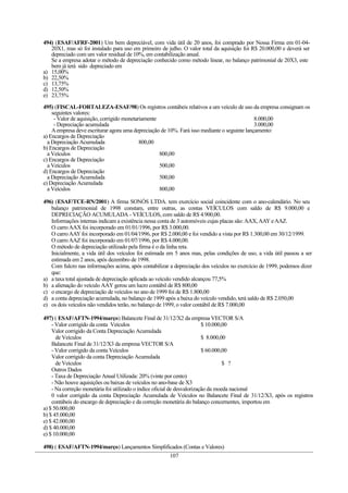 494) (ESAF/AFRF-2001) Um bem depreciável, com vida útil de 20 anos, foi comprado por Nossa Firma em 01-04-
   20X1, mas só foi instalado para uso em primeiro de julho. O valor total da aquisição foi R$ 20.000,00 e deverá ser
   depreciado com um valor residual de 10%, em contabilização anual.
   Se a empresa adotar o método de depreciação conhecido como método linear, no balanço patrimonial de 20X3, este
   bem já terá sido depreciado em
a) 15,00%
b) 22,50%
c) 13,75%
d) 12,50%
e) 23,75%

495) (FISCAL-FORTALEZA-ESAF/98) Os registros contábeis relativos a um veículo de uso da empresa consignam os
    seguintes valores:
     - Valor de aquisição, corrigido monetariamente                                           8.000,00
     - Depreciação acumulada                                                                  3.000,00
    A empresa deve escriturar agora uma depreciação de 10%. Fará isso mediante o seguinte lançamento:
a) Encargos de Depreciação
  a Depreciação Acumulada                   800,00
b) Encargos de Depreciação
  a Veículos                                        800,00
c) Encargos de Depreciação
  a Veículos                                        500,00
d) Encargos de Depreciação
  a Depreciação Acumulada                           500,00
e) Depreciação Acumulada
  a Veículos                                        800,00

496) (ESAF/TCE-RN/2001) A firma SONÓS LTDA. tem exercício social coincidente com o ano-calendário. No seu
   balanço patrimonial de 1998 constam, entre outras, as contas VEÍCULOS com saldo de R$ 9.000,00 e
   DEPRECIAÇÃO ACUMULADA - VEÍCULOS, com saldo de R$ 4.900,00.
   Informações internas indicam a existência nessa conta de 3 automóveis cujas placas são: AAX, AAY e AAZ.
   O carro AAX foi incorporado em 01/01/1996, por R$ 3.000,00.
   O carro AAY foi incorporado em 01/04/1996, por R$ 2.000,00 e foi vendido a vista por R$ 1.300,00 em 30/12/1999.
   O carro AAZ foi incorporado em 01/07/1996, por R$ 4.000,00.
   O método de depreciação utilizado pela firma é o da linha reta.
   Inicialmente, a vida útil dos veículos foi estimada em 5 anos mas, pelas condições de uso, a vida útil passou a ser
   estimada em 2 anos, após dezembro de 1998.
   Com fulcro nas informações acima, após contabilizar a depreciação dos veículos no exercício de 1999, podemos dizer
   que:
a) a taxa total ajustada de depreciação aplicada ao veículo vendido alcançou 77,5%
b) a alienação do veículo AAY gerou um lucro contábil de R$ 800,00
c) o encargo de depreciação de veículos no ano de 1999 foi de R$ 1.800,00
d) a conta depreciação acumulada, no balanço de 1999 após a baixa do veículo vendido, terá saldo de R$ 2.050,00
e) os dois veículos não vendidos terão, no balanço de 1999, o valor contábil de R$ 7.000,00

497) ( ESAF/AFTN-1994/março) Balancete Final de 31/12/X2 da empresa VECTOR S/A
    - Valor corrigido da conta Veículos                                   $ 10.000,00
    Valor corrigido da Conta Depreciação Acumulada
      de Veículos                                                         $ 8.000,00
    Balancete Final de 31/12/X3 da empresa VECTOR S/A
    - Valor corrigido da conta Veículos                                   $ 60.000,00
    Valor corrigido da conta Depreciação Acumulada
      de Veículos                                                                  $ ?
    Outros Dados
    - Taxa de Depreciação Anual Utilizada: 20% (vinte por cento)
    - Não houve aquisições ou baixas de veículos no ano-base de X3
    - Na correção monetária foi utilizado o índice oficial de desvalorização da moeda nacional
    0 valor corrigido da conta Depreciação Acumulada de Veículos no Balancete Final de 31/12/X3, após os registros
    contábeis do encargo de depreciação e da correção monetária do balanço concernentes, importou em
a) $ 50.000,00
b) $ 45.000,00
e) $ 42.000,00
d) $ 40.000,00
e) $ 10.000,00

498) ( ESAF/AFTN-1994/março) Lançamentos Simplificados (Contas e Valores)
                                                       107
 