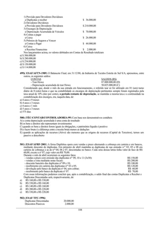 1) Provisão para Devedores Duvidosos
     a Duplicatas a receber                                 $ 36.000,00
    2) Devedores Duvidosos
     a Provisão para Devedores Duvidosos                    $ 210.000,00
    3) Encargos de Depreciação
     a Depreciação Acumulada de Veículos                    $ 70.000,00
    4) Contas a pagar
     a Caixa                                                $ 26.000,00
    5) Prêmios de Seguros a Vencer
     a Contas a Pagar                                       $ 44.000,00
    6) Caixa
     a Receitas Financeiras                                 $ 2.000,00
    Nos lançamentos acima, os valores debitados em Contas de Resultado totalizam
a) $ 306.000,00
b) $ 280.000,00
c) $ 254.000,00
d) $ 150.000,00
e) $ 114.000,00

499)( ESAF/AFTN-1989) O Balancete Final, em 31/12/88, da Indústria de Tecidos Estrela do Sul S/A, apresentou, entre
    outros, os seguintes saldos:
            CONTAS                                                             SALDOS (R$)
            - Tear Howa                                                        87.000.000,00 (D)
            - Depreciação acumulada do tear Howa                               50.025.000,00 (C)
    Considerando que, desde o mês da sua entrada em funcionamento, o referido tear só foi utilizado em 01 (um) turno
    diário de 8 (oito) horas e que na contabilidade os encargos de depreciação pertinentes sempre foram registrados pela
    taxa anual de 10% (dez por cento), o período restante de depreciação, se mantidas a mesma taxa e a continuidade na
    contabilização dos encargos, era, naquela data, de:
a) 4 anos e 9 meses
b) 4 anos e 3 meses
c) 4 anos e 1 mês
d) 5 anos e 3 meses
e) 575 dias

500) (TÉC-CONTAB/CONTROLADORIA-99) Com base nos demonstrativos contábeis
A) a conta depreciação acumulada é uma conta de resultado
B) os bens e direitos não representam investimentos
C) quando os bens e direitos forem iguais às obrigações, o patrimônio líquido é positivo
D) o lucro bruto é a diferença entre a receita bruta menos as deduções
E) quando as aplicações de recursos (Ativo) são menores que as origens de recursos (Capital de Terceiros), temos um
    passivo a descoberto


501) (ESAF/AFRF-2001) A firma Duplititus opera com vendas a prazo alternando a cobrança em carteira e em bancos,
   mediante desconto de duplicatas. Em primeiro de abril mantinha as duplicatas de sua emissão n os 03, 05 e 08 em
   carteira de cobrança e as de nos 04, 06 e 07, descontadas no banco. Cada uma dessas letras tinha valor de face de R$
   60,00, exceto a no 07, cujo valor era R$ 70,00.
   Durante o mês de abril ocorreram os seguintes fatos:
    - vendas a prazo com emissão das duplicatas nos 09, 10 e 11 (3x50):                                  R$ 150,00
    - vendas a vista mediante notas fiscais:                                                             R$ 200,00
    - desconto bancário das duplicatas nos 09 e 10;                                                      R$ 100,00
    - recebimento em carteira das duplicatas nos 03 e 05;                                                R$ 120,00
    - devolução pelo banco da duplicata no 04, sem cobrar;                                                R$ 60,00
    - recebimento pelo banco da duplicata no 07.                                                          R$ 70,00
   Com essas informações podemos concluir que, após a contabilização, o saldo final das contas Duplicatas a Receber e
   Duplicatas Descontadas será, respectivamente, de:
a) R$ 160,00 e R$ 330,00
b) R$ 330,00 e R$ 160,00
c) R$ 140,00 e R$ 160,00
d) R$ 200,00 e R$ 220,00
e) R$ 330,00 e R$ 220,00

502) (ESAF/TFC-1996)
    Duplicatas Descontadas                20.000,00
    Descontos Passivos                     2.000,00

                                                        108
 