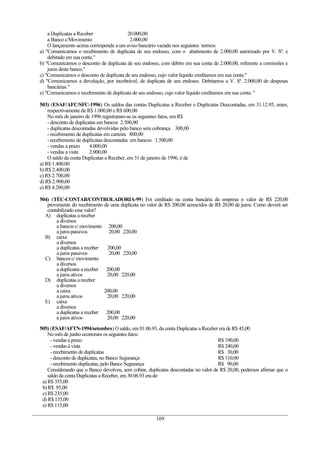 a Duplicatas a Receber               20.000,00
    a Banco c/Movimento                   2.000,00
    O lançamento acima corresponde a um aviso bancário vazado nos seguintes termos:
a) "Comunicamos o recebimento de duplicata de seu endosso, com o abatimento de 2.000,00 autorizado por V. Sª. e
    debitado em sua conta."
b) "Comunicamos o desconto de duplicata de seu endosso, com débito em sua conta de 2.000,00, referente a comissões e
    juros deste banco."
c) "Comunicamos o desconto de duplicata de seu endosso, cujo valor líquido creditamos em sua conta."
d) "Comunicamos a devolução, por incobrável, de duplicata de seu endosso. Debitamos a V. Sª. 2.000,00 de despesas
    bancárias."
e) "Comunicamos o recebimento de duplicata de seu endosso, cujo valor líquido creditamos em sua conta. "

503) (ESAF/AFC/SFC-1996) Os saldos das contas Duplicatas a Receber e Duplicatas Descontadas, em 31.12.95, eram,
    respectivamente de R$ 1.000,00 e R$ 600,00
    No mês de janeiro de 1996 registraram-se os seguintes fatos, em R$
    - desconto de duplicatas em bancos 2.500,00
    - duplicatas descontadas devolvidas pelo banco sem cobrança 300,00
    - recebimento de duplicatas em carteira 800,00
    - recebimento de duplicatas descontadas em bancos 1.500,00
    - vendas a prazo     4.000,00
    - vendas a vista     2.000,00
    O saldo da conta Duplicatas a Receber, em 31 de janeiro de 1996, é de
a) R$ 1.400,00
b) R$ 2.400,00
c) R$ 2.700,00
d) R$ 2.900,00
e) R$ 4.200,00

504) (TÉC-CONTAB/CONTROLADORIA-99) Foi creditado na conta bancária da empresa o valor de R$ 220,00
   proveniente do recebimento de uma duplicata no valor de R$ 200,00 acrescidos de R$ 20,00 de juros. Como deverá ser
   contabilizado esse valor?
  A) duplicatas a receber
       a diversos
       a bancos c/ movimento 200,00
       a juros passivos         20,00 220,00
  B) caixa
       a diversos
       a duplicatas a receber  200,00
       a juros passivos         20,00 220,00
  C) bancos c/ movimento
       a diversos
       a duplicatas a receber 200,00
       a juros ativos          20,00 220,00
  D) duplicatas a receber
       a diversos
       a caixa                200,00
       a juros ativos          20,00 220,00
  E) caixa
       a diversos
       a duplicatas a receber 200,00
       a juros ativos          20,00 220,00

505) (ESAF/AFTN-1994/setembro) O saldo, em 01.06.93, da conta Duplicatas a Receber era de R$ 45,00
    No mês de junho ocorreram os seguintes fatos:
     - vendas a prazo                                                                R$ 190,00
     - vendas à vista                                                                R$ 240,00
     - recebimento de duplicatas                                                     R$ 30,00
     - desconto de duplicatas, no Banco Segurança                                    R$ 110,00
     - recebimento duplicatas, pelo Banco Segurança                                  R$ 90,00
    Considerando que o Banco devolveu, sem cobrar, duplicatas descontadas no valor de R$ 20,00, podemos afirmar que o
    saldo da conta Duplicatas a Receber, em 30.06.93 era de:
 a) R$ 355,00
 b) R$ 95,00
 c) R$ 235,00
 d) R$ 135,00
 e) R$ 115,00

                                                      109
 