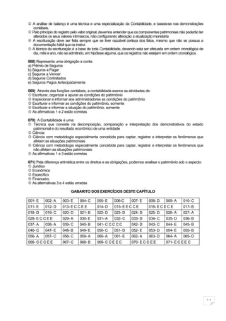  A análise de balanço é uma técnica e uma especialização da Contabilidade, e baseia-se nas demonstrações
  contábeis.
 Pelo princípio do registro pelo valor original, devemos entender que os componentes patrimoniais não poderão ter
  alterados os seus valores intrínsecos, não configurando alteração a atualização monetária
 A escrituração deve ser feita sempre que se tiver razoável certeza dos fatos, mesmo que não se possua a
  documentação hábil que os instrui.
 A técnica da escrituração é a base de toda Contabilidade, devendo esta ser efetuada em ordem cronológica de
  dia, mês e ano, não se admitindo, em hipótese alguma, que os registros não estejam em ordem cronológica.

068) Representa uma obrigação a conta:
a) Prêmio de Seguros
b) Seguros a Pagar
c) Seguros a Vencer
d) Seguros Contratados
e) Seguros Pagos Antecipadamente

069) Através das funções contábeis, a contabilidade exerce as atividades de:
 Escriturar, organizar e apurar as condições do patrimônio
 Inspecionar e informar aos administradores as condições do patrimônio
 Escriturar e informar as condições do patrimônio, somente
 Escriturar e informar a situação do patrimônio, somente
 As afirmativas 1 e 2 estão corretas

070) A Contabilidade é uma:
 Técnica que consiste na decomposição, comparação e interpretação dos demonstrativos do estado
   patrimonial e do resultado econômico de uma entidade
 Ciência
 Ciência com metodologia especialmente concebida para captar, registrar e interpretar os fenômenos que
   afetam as situações patrimoniais
 Ciência com metodologia especialmente concebida para captar, registrar e interpretar os fenômenos que
   não afetam as situações patrimoniais
 As afirmativas 1 e 3 estão corretas

071) Pela diferença aritmética entre os direitos e as obrigações, podemos analisar o patrimônio sob o aspecto:
 Jurídico
 Econômico
 Específico
 Financeiro
 As alternativas 3 e 4 estão erradas

                           GABARITO DOS EXERCÍCIOS DESTE CAPÍTULO

001- E     002- A     003- E     004- C     005- E      006-C      007- E     008- D     009- A     010- C
011- E     012- D     013- E C C E E        014- D      015- E E C C E        016- E C E C E        017- B
018- D     019- C     020- D     021- B     022- D      023- D     024- D     025- D     026- A     027- A
028- E C C E E        029- A     030- E     031- A      032- C     033- D     034- C     035- D     036- B
037- A     038- A     039- C     040- B     041- C C C C C         042- D     043- C     044- E     045- B
046- C     047- E     048- B     049- E     050- C      051- D     052- E     053- D     054- E     055- B
056- A     057- C     058- C     059- A     060- A      061- E     062- A     063- D     064- A     065- D
066- C C C E E        067- C     068- B     069- C C E E C         070- E C C E E        071- E C E E C




                                                                                                                     11
 