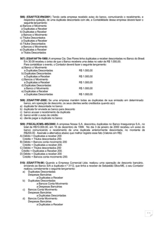 506) (ESAF/TCE-RN/2001) Tendo certa empresa recebido aviso do banco, comunicando o recebimento, e
    respectiva quitação, de uma duplicata descontada com ele, a Contabilidade dessa empresa deverá fazer o
    seguinte lançamento:
a) Bancos c/ Movimento
 a Duplicatas a Receber
b) Duplicatas a Receber
 a Bancos c/ Movimento
c) Títulos Descontados
 a Duplicatas a Receber
d) Títulos Descontados
 a Bancos c/ Movimento
e) Duplicatas a Receber
 a Títulos Descontados

507) (ESAF/AFTN-1989) A empresa Cia. Das Flores tinha duplicatas a receber descontadas no Banco do Brasil.
   Em 30.09 recebeu o aviso de que o Banco recebera uma delas no valor de R$ 1.000,00.
   Para contabilizar o evento, o Contador deverá fazer o seguinte lançamento:
 a) Banco c/ Movimento
    a Duplicatas Descontadas                         R$ 1.000,00
 b) Duplicatas Descontadas
    a Duplicatas a Receber                           R$ 1.000,00
 c) Bancos c/ Movimento
    a Duplicatas a Receber                           R$ 1.000,00
 d) Duplicatas Descontadas
    a Banco c/ Movimento                             R$ 1.000,00
 e) Duplicatas a Receber
    a Duplicatas Descontadas                         R$ 1.000,00

508) (ESAF/TRF-2000) Se uma empresa mantém todas as duplicatas de sua emissão em determinado
   banco, em operação de desconto, os seus clientes serão creditados quando a(o)
a) duplicata for descontada no banco
b) duplicata for enviada ao banco para desconto
c) banco acusar o recebimento da duplicata
d) banco emitir o aviso de crédito
e) cliente pagar a duplicata no banco

509) (FISCAL/ICMS–MS/2000) A empresa Nossa S.A. descontou duplicatas no Banco Insegurança S.A., no
   total de R$10.000,00, em 16 de dezembro de 1999. No dia 3 de janeiro de 2000 recebeu um aviso do
   banco comunicando o recebimento de uma duplicata anteriormente descontada, no montante de
   R$200,00. Assinale a alternativa abaixo que melhor registre esse fato (Valores em R$):
A) Débito = Duplicatas a receber 200
  Crédito = Títulos descontados 200.
B) Débito = Bancos conta movimento 200
  Crédito = Duplicatas a receber 200.
C) Débito = Títulos descontados 200
 Crédito = Duplicatas a Receber 200.
D) Débito = Duplicatas a receber 200
  Crédito = Bancos conta movimento 200.

510) (ESAF/TTN-98) Quando a Empresa Comercial Ltda. realizou uma operação de desconto bancário,
   enviando ao Banco S/A a duplicata n.º 3112, que tinha a receber de Sebastião Silva-ME, o seu Contador
   realizou corretamente o seguinte lançamento:
  a) Duplicatas Descontadas
       Despesas Bancárias
               a Duplicatas a Receber
  b) Duplicatas Descontadas
               a Bancos Conta Movimento
               a Despesas Bancárias
  c) Bancos Conta Movimento
       Despesas Bancárias
               a Duplicatas Descontadas
  d) Bancos Conta Movimento
       Despesas Bancárias
               a Duplicatas a Receber


                                                                                                             11
 