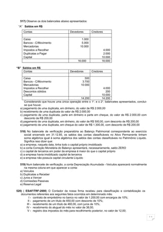 517) Observe os dois balancetes abaixo apresentados:
 “A” Saldos em R$
     Contas                              Devedores         Credores

     Caixa                                        1.000
     Bancos - C/Movimento                         5.000
     Mercadorias                                 10.000
     Impostos a Recolher                                            4.000
     Duplicatas a Pagar                                             2.000
     Capital                                                       10.000
                                                16.000             16.000

“B” Saldos em R$
     Contas                              Devedores         Credores

     Caixa                                           500
     Bancos - C/Movimento                          3.700
     Mercadorias                                  10.000
     Impostos a Recolher                                            4.000
     Descontos obtidos                                                200
     Capital                                                      10.000
                                                  14.200          14.200
      Considerando que houve uma única operação entre o 1 . e o 2o. balancetes apresentados, conclui-
                                                            o

      se que houve:
  a) pagamento de uma duplicata, em dinheiro, do valor de R$ 2.000,00
  b) recebimento de uma duplicata do valor de R$ 2.000,00
  c) pagamento de uma duplicata, parte em dinheiro e parte em cheque, do valor de R$ 2.000,00 com
      desconto de R$ 200,00
  d) pagamento de uma duplicata, em dinheiro, do valor de R$ 500,00, com desconto de R$ 200,00
  e) pagamento de uma duplicata, em cheque do valor de R$ 1.300,00, com desconto de R$ 200,00

  518) No balancete de verificação preparatória ao Balanço Patrimonial correspondente ao exercício
      social encerrado em 31.12.85, os saldos das contas classificáveis no Ativo Permanente tinham
      soma algébrica igual à soma algébrica dos saldos das contas classificáveis no Patrimônio Líquido.
      Significa isso dizer que:
  a) a empresa, naquela data, tinha todo o capital próprio imobilizado
  b) a conta Correção Monetária do Balanço apresentará, necessariamente, saldo ZERO
  c) o capital de terceiros em poder da empresa é maior do que o capital próprio
  d) a empresa havia imobilizado capital de terceiros
  e) a empresa não possuía capital circulante Líquido

  519) Num balancete de verificação, a conta Depreciação Acumulada - Veículos aparecerá normalmente
      na mesma coluna em que aparecer a conta:
  a) Veículos
  b) Duplicatas a Receber
  c) Juros a Vencer
  d) Comissões Passivas
  e) Reserva Legal

520) ( ESAF/TRF-2000) O Contador da nossa firma recebeu para classificação e contabilização os
   documentos referentes aos seguintes fatos ocorridos em determinado mês:
          I - contrato de empréstimo no banco no valor de 1.200,00 com encargos de 10%;
         II - pagamento de um título de 650,00 com desconto de 10%;
        III - recebimento de um título de 460,00, com juros de 10%;
        IV - recebimento do aluguel do mês no valor de 38,00;
         V - registro dos impostos do mês para recolhimento posterior, no valor de 12,00;

                                                                                                          11
 