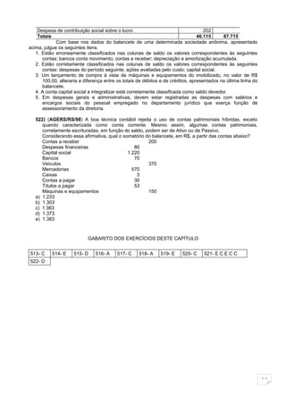 Despesa de contribuição social sobre o lucro                                    202
    Totais                                                                       46.115     67.715
             Com base nos dados do balancete de uma determinada sociedade anônima, apresentado
acima, julgue os seguintes itens.
   1. Estão erroneamente classificados nas colunas de saldo os valores correspondentes às seguintes
      contas: bancos conta movimento; contas a receber; depreciação e amortização acumulada.
   2. Estão corretamente classificados nas colunas de saldo os valores correspondentes às seguintes
      contas: despesas do período seguinte; ações avaliadas pelo custo; capital social.
   3. Um lançamento de compra à vista de máquinas e equipamentos do imobilizado, no valor de R$
      100,00, alteraria a diferença entre os totais de débitos e de créditos, apresentados na última linha do
      balancete.
   4. A conta capital social a integralizar está corretamente classificada como saldo devedor.
   5. Em despesas gerais e administrativas, devem estar registradas as despesas com salários e
      encargos sociais do pessoal empregado no departamento jurídico que exerça função de
      assessoramento da diretoria.

   522) (AGERS/RS/98) A boa técnica contábil rejeita o uso de contas patrimoniais híbridas, exceto
      quando caracterizada como conta corrente. Mesmo assim, algumas contas patrimoniais,
      corretamente escrituradas, em função do saldo, podem ser de Ativo ou de Passivo.
      Considerando essa afirmativa, qual o somatório do balancete, em R$, a partir das contas abaixo?
      Contas a receber                                200
      Despesas financeiras                      80
      Capital social                         1.220
      Bancos                                    70
      Veículos                                        370
      Mercadorias                              570
      Caixas                                     3
      Contas a pagar                            30
      Títulos a pagar                           53
      Máquinas e equipamentos                         150
   a) 1.233
   b) 1.303
   c) 1.363
   d) 1.373
   e) 1.383



                            GABARITO DOS EXERCÍCIOS DESTE CAPÍTULO


513- C     514- E    515- D    516- A     517- C    518- A    519- E     520- C    521- E C E C C
522- D




                                                                                                                11
 