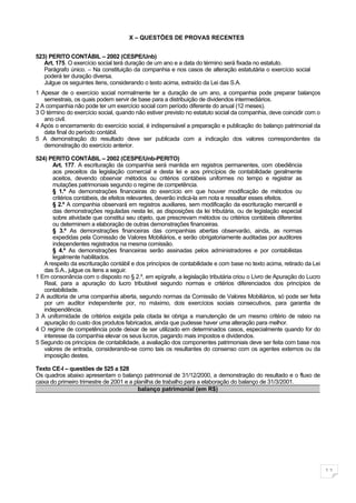X – QUESTÕES DE PROVAS RECENTES


523) PERITO CONTÁBIL – 2002 (CESPE/Unb)
   Art. 175. O exercício social terá duração de um ano e a data do término será fixada no estatuto.
   Parágrafo único. – Na constituição da companhia e nos casos de alteração estatutária o exercício social
   poderá ter duração diversa.
   Julgue os seguintes itens, considerando o texto acima, extraído da Lei das S.A.
1 Apesar de o exercício social normalmente ter a duração de um ano, a companhia pode preparar balanços
   semestrais, os quais podem servir de base para a distribuição de dividendos intermediários.
2 A companhia não pode ter um exercício social com período diferente do anual (12 meses).
3 O término do exercício social, quando não estiver previsto no estatuto social da companhia, deve coincidir com o
   ano civil.
4 Após o encerramento do exercício social, é indispensável a preparação e publicação do balanço patrimonial da
   data final do período contábil.
5 A demonstração do resultado deve ser publicada com a indicação dos valores correspondentes da
   demonstração do exercício anterior.

524) PERITO CONTÁBIL – 2002 (CESPE/Unb-PERITO)
       Art. 177. A escrituração da companhia será mantida em registros permanentes, com obediência
       aos preceitos da legislação comercial e desta lei e aos princípios de contabilidade geralmente
       aceitos, devendo observar métodos ou critérios contábeis uniformes no tempo e registrar as
       mutações patrimoniais segundo o regime de competência.
       § 1.º As demonstrações financeiras do exercício em que houver modificação de métodos ou
       critérios contábeis, de efeitos relevantes, deverão indicá-la em nota e ressaltar esses efeitos.
       § 2.º A companhia observará em registros auxiliares, sem modificação da escrituração mercantil e
       das demonstrações reguladas nesta lei, as disposições da lei tributária, ou de legislação especial
       sobre atividade que constitui seu objeto, que prescrevam métodos ou critérios contábeis diferentes
       ou determinem a elaboração de outras demonstrações financeiras.
       § 3.º As demonstrações financeiras das companhias abertas observarão, ainda, as normas
       expedidas pela Comissão de Valores Mobiliários, e serão obrigatoriamente auditadas por auditores
       independentes registrados na mesma comissão.
       § 4.º As demonstrações financeiras serão assinadas pelos administradores e por contabilistas
       legalmente habilitados.
   A respeito da escrituração contábil e dos princípios de contabilidade e com base no texto acima, retirado da Lei
   das S.A., julgue os itens a seguir.
1 Em consonância com o disposto no § 2.º, em epígrafe, a legislação tributária criou o Livro de Apuração do Lucro
   Real, para a apuração do lucro tributável segundo normas e critérios diferenciados dos princípios de
   contabilidade.
2 A auditoria de uma companhia aberta, segundo normas da Comissão de Valores Mobiliários, só pode ser feita
   por um auditor independente por, no máximo, dois exercícios sociais consecutivos, para garantia de
   independência.
3 A uniformidade de critérios exigida pela citada lei obriga a manutenção de um mesmo critério de rateio na
   apuração do custo dos produtos fabricados, ainda que pudesse haver uma alteração para melhor.
4 O regime de competência pode deixar de ser utilizado em determinados casos, especialmente quando for do
   interesse da companhia elevar os seus lucros, pagando mais impostos e dividendos.
5 Segundo os princípios de contabilidade, a avaliação dos componentes patrimoniais deve ser feita com base nos
   valores de entrada, considerando-se como tais os resultantes do consenso com os agentes externos ou da
   imposição destes.

Texto CE-I – questões de 525 a 528
Os quadros abaixo apresentam o balanço patrimonial de 31/12/2000, a demonstração do resultado e o fluxo de
caixa do primeiro trimestre de 2001 e a planilha de trabalho para a elaboração do balanço de 31/3/2001.
                                          balanço patrimonial (em R$)




                                                                                                                      11
 