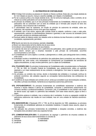 II - OS PRINCÍPIOS DE CONTABILIDADE
072) O Código Civil conceitua as pessoas em naturais ou físicas e jurídicas. Estas são uma criação abstrata da
   lei. Com relação ao assunto, marque a assertiva correta, com relação a Contabilidade.
a) Por ser a pessoa jurídica uma criação abstrata da lei, não há nenhuma implicação, antes o contrário, de se
   misturar as contas particulares com as da pessoa jurídica.
b) Do princípio da entidade, que é um dos princípios fundamentais da Contabilidade, infere-se que os bens
   particulares não se confundem com os bens da entidade que é formada pelo conjunto de bens dos
   particulares, mas a recíproca não é verdadeira.
c) O administrador deve ter soberania, em função do princípio da autonomia da entidade, sobre seu
   patrimônio, não importando a forma como gere seus negócios.
d) A entidade, que é dos sócios, rege-se pelo contrato social ou estatuto, conforme o caso, e este pode,
   expressamente, autorizar os administradores (diretores e gerentes) a usar recursos da sociedade (como
   por exemplo veículos) em atividades particulares.
e) Eventuais saldos de balanço podem ser rateados entre os diretores da área financeira e contábil, se assim
   os estatutos, expressamente, permitirem.

073) Quanto aos bens de uma empresa, assinale a incorreta.
a) Devem ser relacionados de forma distinta dos de seus sócios.
b) Constituem uma entidade autônoma de seus titulares.
c) A azienda não deve ser confundida com o patrimônio dos particulares, visto a gestão ser dos particulares e
    estes devem, sempre que a empresa necessitar e pelo princípio da continuidade, socorrê-la
    economicamente ou com bens.
d) A Contabilidade tem como objetivo o controle, o planejamento e o rédito, para salvaguardar bens e direitos,
    entre outros.
e) A tributação envolve a transferência de patrimônio dos particulares (bens numerários) aos cofres públicos,
    decorrendo daí, entre outras, uma necessidade do conhecimento de Contabilidade dos servidores de
    órgãos arrecadadores, ou seja, envolve patrimônio, que é o objeto da Contabilidade.

074) (TCU/CESPE-1995) Os princípios fundamentais de Contabilidade estão consubstanciados na Resolução
    n.º 750, de 1993, do Conselho Federal de Contabilidade, que, posteriormente, editou um apêndice
    destinado a um maior esclarecimento de seu conteúdo e abrangência. Com base no exposto, julgue os
    itens a seguir.
(1) Os princípios, ao contrário das normas, devido à diversidade das entidades e à evolução contínua do
    ambiente econômico, são adotados segundo as concepções teórico-doutrinárias dos profissionais da
    Contabilidade.
(2) A existência de duas entidades sob controle comum, ainda que consolidem suas demonstrações contábeis,
    não afeta o princípio da entidade, mantendo-se as respectivas autonomias patrimoniais.

075) (PCF/UnB/CESPE-97) Os princípios fundamentais de contabilidade representam a essência das
    doutrinas e teorias relativas à ciência da contabilidade, consoante o entendimento predominante nos
    universos científico e profissional brasileiros. Concernem, pois, à contabilidade no seu sentido mais amplo
    de ciência social, cujo objeto é o patrimônio das entidades. Com base nesse assunto, julgue os itens a
    seguir.
(1) O patrimônio pertence à entidade, mas a recíproca não é verdadeira. A soma ou agregação contábil de
    patrimônios autônomos não resulta em nova entidade, mas em uma unidade de natureza econômico-
    contábil.

076) (INSS/CESPE-98) A Resolução CFC n.0 750, de 29 de dezembro de 1993, estabeleceu os princípios
   fundamentais de contabilidade aplicáveis ás sociedades brasileiras. A respeito desse assunto, julgue os
   itens seguintes.
(1) Na aplicação dos princípios fundamentais de contabilidade a situações concretas, a essência das
   transações deve prevalecer sobre seus aspectos formais.

077) (CVM/ESAF/ANALISTA-2001) O procedimento de segregar o patrimônio da empresa avaliada do
   patrimônio de seus sócios está fundamentado no conceito da
a) entidade                           d) materialidade
b) identidade                         e) relatividade
c) prudência


                                                                                                                  11
 