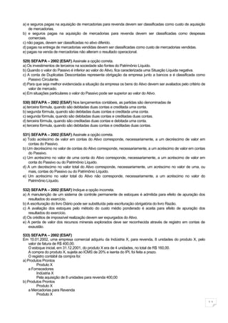 a) e seguros pagas na aquisição de mercadorias para revenda devem ser classificadas como custo de aquisição
    de mercadorias.
b) e seguros pagas na aquisição de mercadorias para revenda devem ser classificadas como despesas
    comerciais.
c) não pagas, devem ser classificadas no ativo diferido.
d) pagas na entrega de mercadorias vendidas devem ser classificadas como custo de mercadorias vendidas.
e) pagas na venda de mercadorias não alteram o resultado operacional.

529) SEFA/PA – 2002 (ESAF) Assinale a opção correta.
a) Os investimentos de terceiros na sociedade são fontes do Patrimônio Líquido.
b) Quando o valor do Passivo é inferior ao valor do Ativo, fica caracterizada uma Situação Líquida negativa.
c) A conta de Duplicatas Descontadas representa obrigação da empresa junto a bancos e é classificada como
    Passivo Circulante.
d) Para que seja melhor evidenciada a situação da empresa os bens do Ativo devem ser avaliados pelo critério de
    valor de mercado.
e) Em situações particulares o valor do Passivo pode ser superior ao valor do Ativo.

530) SEFA/PA – 2002 (ESAF) Nos lançamentos contábeis, as partidas são denominadas de
a) terceira fórmula, quando são debitadas duas contas e creditada uma conta.
b) segunda fórmula, quando são debitadas duas contas e creditada uma conta.
c) segunda fórmula, quando são debitadas duas contas e creditadas duas contas.
d) terceira fórmula, quando são creditadas duas contas e debitada uma conta.
e) terceira fórmula, quando são debitadas duas contas e creditadas duas contas.

531) SEFA/PA – 2002 (ESAF) Assinale a opção correta.
a) Todo acréscimo de valor em contas do Ativo corresponde, necessariamente, a um decréscimo de valor em
    contas do Passivo.
b) Um decréscimo no valor de contas do Ativo corresponde, necessariamente, a um acréscimo de valor em contas
    do Passivo.
c) Um acréscimo no valor de uma conta do Ativo corresponde, necessariamente, a um acréscimo de valor em
    conta do Passivo ou do Patrimônio Líquido.
d) A um decréscimo no valor total do Ativo corresponde, necessariamente, um acréscimo no valor de uma, ou
    mais, contas do Passivo ou do Patrimônio Líquido.
e) Um acréscimo no valor total do Ativo não corresponde, necessariamente, a um acréscimo no valor do
    Patrimônio Líquido.

532) SEFA/PA – 2002 (ESAF) Indique a opção incorreta.
a) A manutenção de um sistema de controle permanente de estoques é admitida para efeito de apuração dos
    resultados do exercício.
b) A escrituração do livro Diário pode ser substituída pela escrituração obrigatória do livro Razão.
c) A avaliação dos estoques pelo método do custo médio ponderado é aceita para efeito de apuração dos
    resultados do exercício.
d) Os créditos de impossível realização devem ser expurgados do Ativo.
e) A perda de valor dos recursos minerais explorados deve ser reconhecida através de registro em contas de
    exaustão.

533) SEFA/PA – 2002 (ESAF)
Em 10.01.2002, uma empresa comercial adquiriu da Indústria X, para revenda, 8 unidades do produto X, pelo
    valor de fatura de R$ 400,00.
    O estoque inicial, em 31.12.2001, do produto X era de 4 unidades, no total de R$ 160,00.
    A compra do produto X, sujeita ao ICMS de 20% e isenta do IPI, foi feita a prazo.
    O registro contábil da compra foi:
a) Produtos Prontos
         Produto X
    a Fornecedores
         Indústria X
         Pela aquisição de 8 unidades para revenda 400,00
b) Produtos Prontos
         Produto X
    a Mercadorias para Revenda
         Produto X

                                                                                                                  11
 