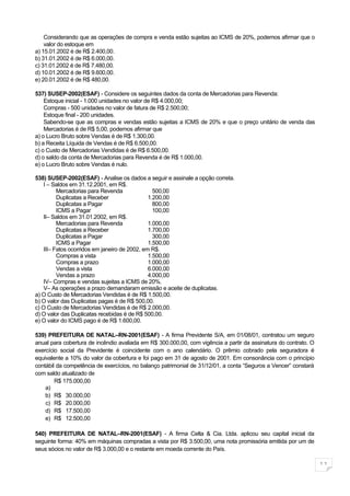 Considerando que as operações de compra e venda estão sujeitas ao ICMS de 20%, podemos afirmar que o
    valor do estoque em
a) 15.01.2002 é de R$ 2.400,00.
b) 31.01.2002 é de R$ 6.000,00.
c) 31.01.2002 é de R$ 7.480,00.
d) 10.01.2002 é de R$ 9.600,00.
e) 20.01.2002 é de R$ 480,00.

537) SUSEP-2002(ESAF) - Considere os seguintes dados da conta de Mercadorias para Revenda:
    Estoque inicial - 1.000 unidades no valor de R$ 4.000,00;
    Compras - 500 unidades no valor de fatura de R$ 2.500,00;
    Estoque final - 200 unidades.
    Sabendo-se que as compras e vendas estão sujeitas a ICMS de 20% e que o preço unitário de venda das
    Mercadorias é de R$ 5,00, podemos afirmar que
a) o Lucro Bruto sobre Vendas é de R$ 1.300,00.
b) a Receita Líquida de Vendas é de R$ 6.500,00.
c) o Custo de Mercadorias Vendidas é de R$ 6.500,00.
d) o saldo da conta de Mercadorias para Revenda é de R$ 1.000,00.
e) o Lucro Bruto sobre Vendas é nulo.

538) SUSEP-2002(ESAF) - Analise os dados a seguir e assinale a opção correta.
    I – Saldos em 31.12.2001, em R$.
          Mercadorias para Revenda               500,00
          Duplicatas a Receber                 1.200,00
          Duplicatas a Pagar                     800,00
          ICMS a Pagar                           100,00
    II– Saldos em 31.01.2002, em R$.
          Mercadorias para Revenda             1.000,00
          Duplicatas a Receber                 1.700,00
          Duplicatas a Pagar                     300,00
          ICMS a Pagar                         1.500,00
    III– Fatos ocorridos em janeiro de 2002, em R$.
          Compras a vista                      1.500,00
          Compras a prazo                      1.000,00
          Vendas a vista                       6.000,00
          Vendas a prazo                       4.000,00
    IV– Compras e vendas sujeitas a ICMS de 20%.
    V– As operações a prazo demandaram emissão e aceite de duplicatas.
a) O Custo de Mercadorias Vendidas é de R$ 1.500,00.
b) O valor das Duplicatas pagas é de R$ 500,00.
c) O Custo de Mercadorias Vendidas é de R$ 2.000,00.
d) O valor das Duplicatas recebidas é de R$ 500,00.
e) O valor do ICMS pago é de R$ 1.600,00.

539) PREFEITURA DE NATAL–RN-2001(ESAF) - A firma Previdente S/A, em 01/08/01, contratou um seguro
anual para cobertura de incêndio avaliada em R$ 300.000,00, com vigência a partir da assinatura do contrato. O
exercício social da Previdente é coincidente com o ano calendário. O prêmio cobrado pela seguradora é
equivalente a 10% do valor da cobertura e foi pago em 31 de agosto de 2001. Em consonância com o princípio
contábil da competência de exercícios, no balanço patrimonial de 31/12/01, a conta “Seguros a Vencer” constará
com saldo atualizado de
        R$ 175.000,00
    a)
    b) R$ 30.000,00
    c) R$ 20.000,00
    d) R$ 17.500,00
    e) R$ 12.500,00

540) PREFEITURA DE NATAL–RN-2001(ESAF) - A firma Celta & Cia. Ltda. aplicou seu capital inicial da
seguinte forma: 40% em máquinas compradas a vista por R$ 3.500,00, uma nota promissória emitida por um de
seus sócios no valor de R$ 3.000,00 e o restante em moeda corrente do País.

                                                                                                                 11
 