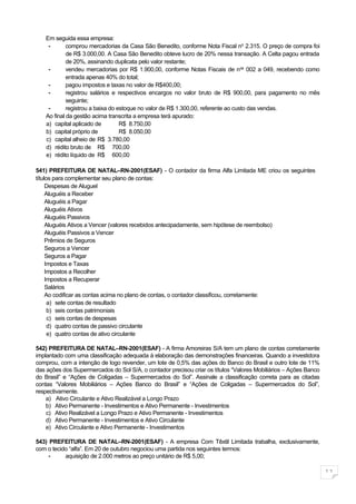 Em seguida essa empresa:
    -       comprou mercadorias da Casa São Benedito, conforme Nota Fiscal no 2.315. O preço de compra foi
            de R$ 3.000,00. A Casa São Benedito obteve lucro de 20% nessa transação. A Celta pagou entrada
            de 20%, assinando duplicata pelo valor restante;
    -       vendeu mercadorias por R$ 1.900,00, conforme Notas Fiscais de n os 002 a 049, recebendo como
            entrada apenas 40% do total;
    -       pagou impostos e taxas no valor de R$400,00;
    -       registrou salários e respectivos encargos no valor bruto de R$ 900,00, para pagamento no mês
            seguinte;
    -       registrou a baixa do estoque no valor de R$ 1.300,00, referente ao custo das vendas.
   Ao final da gestão acima transcrita a empresa terá apurado:
   a) capital aplicado de         R$ 8.750,00
   b) capital próprio de          R$ 8.050,00
   c) capital alheio de R$ 3.780,00
   d) rédito bruto de R$ 700,00
   e) rédito líquido de R$ 600,00

541) PREFEITURA DE NATAL–RN-2001(ESAF) - O contador da firma Alfa Limitada ME criou os seguintes
títulos para complementar seu plano de contas:
     Despesas de Aluguel
     Aluguéis a Receber
     Aluguéis a Pagar
     Aluguéis Ativos
     Aluguéis Passivos
     Aluguéis Ativos a Vencer (valores recebidos antecipadamente, sem hipótese de reembolso)
     Aluguéis Passivos a Vencer
     Prêmios de Seguros
     Seguros a Vencer
     Seguros a Pagar
     Impostos e Taxas
     Impostos a Recolher
     Impostos a Recuperar
     Salários
     Ao codificar as contas acima no plano de contas, o contador classificou, corretamente:
      a) sete contas de resultado
      b) seis contas patrimoniais
      c) seis contas de despesas
      d) quatro contas de passivo circulante
      e) quatro contas de ativo circulante

542) PREFEITURA DE NATAL–RN-2001(ESAF) - A firma Amoreiras S/A tem um plano de contas corretamente
implantado com uma classificação adequada à elaboração das demonstrações financeiras. Quando a investidora
comprou, com a intenção de logo revender, um lote de 0,5% das ações do Banco do Brasil e outro lote de 11%
das ações dos Supermercados do Sol S/A, o contador precisou criar os títulos “Valores Mobiliários – Ações Banco
do Brasil” e “Ações de Coligadas – Supermercados do Sol”. Assinale a classificação correta para as citadas
contas “Valores Mobiliários – Ações Banco do Brasil” e “Ações de Coligadas – Supermercados do Sol”,
respectivamente.
    a) Ativo Circulante e Ativo Realizável a Longo Prazo
    b) Ativo Permanente - Investimentos e Ativo Permanente - Investimentos
    c) Ativo Realizável a Longo Prazo e Ativo Permanente - Investimentos
    d) Ativo Permanente - Investimentos e Ativo Circulante
    e) Ativo Circulante e Ativo Permanente - Investimentos

543) PREFEITURA DE NATAL–RN-2001(ESAF) - A empresa Com Têxtil Limitada trabalha, exclusivamente,
com o tecido “alfa”. Em 20 de outubro negociou uma partida nos seguintes termos:
     -     aquisição de 2.000 metros ao preço unitário de R$ 5,00;

                                                                                                                  11
 
