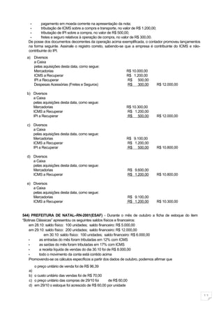 -      pagamento em moeda corrente na apresentação da nota;
    -      tributação de ICMS sobre a compra e transporte, no valor de R$ 1.200,00;
    -      tributação de IPI sobre a compra, no valor de R$ 500,00;
    -      fretes e seguro relativos à operação de compra, no valor de R$ 300,00.
   De posse dos documentos decorrentes da operação acima exemplificada, o contador promoveu lançamentos
   na forma seguinte. Assinale o registro correto, sabendo-se que a empresa é contribuinte do ICMS e não-
   contribuinte do IPI.
  a) Diversos
     a Caixa
     pelas aquisições desta data, como segue:
     Mercadorias                                             R$ 10.000,00
     ICMS a Recuperar                                        R$ 1.200,00
     IPI a Recuperar                                         R$ 500,00
     Despesas Acessórias (Fretes e Seguros)                  R$ 300,00         R$ 12.000,00

  b) Diversos
     a Caixa
     pelas aquisições desta data, como segue:
     Mercadorias                                             R$ 10.300,00
     ICMS a Recuperar                                        R$ 1.200,00
     IPI a Recuperar                                         R$ 500,00         R$ 12.000,00

  c) Diversos
     a Caixa
     pelas aquisições desta data, como segue:
     Mercadorias                                             R$ 9.100,00
     ICMS a Recuperar                                        R$ 1.200,00
     IPI a Recuperar                                         R$ 500,00         R$ 10.800,00

  d) Diversos
     a Caixa
     pelas aquisições desta data, como segue:
     Mercadorias                                                 R$ 9.600,00
     ICMS a Recuperar                                            R$ 1.200,00   R$ 10.800,00

  e) Diversos
     a Caixa
     pelas aquisições desta data, como segue:
     Mercadorias                                                 R$ 9.100,00
     ICMS a Recuperar                                            R$ 1.200,00   R$ 10.300,00


544) PREFEITURA DE NATAL–RN-2001(ESAF) - Durante o mês de outubro a ficha de estoque do item
“Botinas Clássicas” apresentou os seguintes saldos físicos e financeiros:
    em 28.10: saldo físico: 100 unidades; saldo financeiro: R$ 5.000,00
    em 29.10: saldo físico: 200 unidades; saldo financeiro: R$ 12.000,00
              em 30.10: saldo físico: 100 unidades; saldo financeiro: R$ 6.000,00
    -      as entradas do mês foram tributadas em 12% com ICMS
    -      as saídas do mês foram tributadas em 17% com ICMS
    -      a receita líquida de vendas do dia 30.10 foi de R$ 8.000,00
    -      todo o movimento da conta está contido acima
    Promovendo-se os cálculos específicos a partir dos dados de outubro, podemos afirmar que
      o preço unitário de venda foi de R$ 96,39
   a)
   b) o custo unitário das vendas foi de R$ 70,00
   c) o preço unitário das compras de 29/10 foi    de R$ 60,00
   d) em 29/10 o estoque foi acrescido de R$ 60,00 por unidade

                                                                                                            11
 