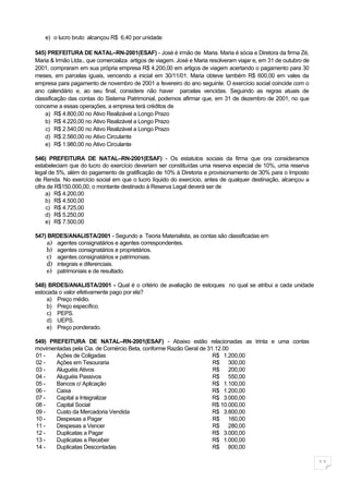 e) o lucro bruto alcançou R$ 6,40 por unidade

545) PREFEITURA DE NATAL–RN-2001(ESAF) - José é irmão de Maria. Maria é sócia e Diretora da firma Zé,
Maria & Irmão Ltda., que comercializa artigos de viagem. José e Maria resolveram viajar e, em 31 de outubro de
2001, compraram em sua própria empresa R$ 4.200,00 em artigos de viagem acertando o pagamento para 30
meses, em parcelas iguais, vencendo a inicial em 30/11/01. Maria obteve também R$ 600,00 em vales da
empresa para pagamento de novembro de 2001 a fevereiro do ano seguinte. O exercício social coincide com o
ano calendário e, ao seu final, considere não haver parcelas vencidas. Seguindo as regras atuais de
classificação das contas do Sistema Patrimonial, podemos afirmar que, em 31 de dezembro de 2001, no que
concerne a essas operações, a empresa terá créditos de
    a) R$ 4.800,00 no Ativo Realizável a Longo Prazo
    b) R$ 4.220,00 no Ativo Realizável a Longo Prazo
    c) R$ 2.540,00 no Ativo Realizável a Longo Prazo
    d) R$ 2.560,00 no Ativo Circulante
    e) R$ 1.980,00 no Ativo Circulante

546) PREFEITURA DE NATAL–RN-2001(ESAF) - Os estatutos sociais da firma que ora consideramos
estabeleciam que do lucro do exercício deveriam ser constituídas uma reserva especial de 10%, uma reserva
legal de 5%, além do pagamento de gratificação de 10% à Diretoria e provisionamento de 30% para o Imposto
de Renda. No exercício social em que o lucro líquido do exercício, antes de qualquer destinação, alcançou a
cifra de R$150.000,00, o montante destinado à Reserva Legal deverá ser de
     a) R$ 4.200,00
     b) R$ 4.500,00
     c) R$ 4.725,00
     d) R$ 5.250,00
     e) R$ 7.500,00

547) BRDES/ANALISTA/2001 - Segundo a Teoria Materialista, as contas são classificadas em
    a) agentes consignatários e agentes correspondentes.
    b) agentes consignatários e proprietários.
    c) agentes consignatários e patrimoniais.
    d) integrais e diferenciais.
    e) patrimoniais e de resultado.

548) BRDES/ANALISTA/2001 - Qual é o critério de avaliação de estoques no qual se atribui a cada unidade
estocada o valor efetivamente pago por ela?
    a) Preço médio.
    b) Preço específico.
    c) PEPS.
    d) UEPS.
    e) Preço ponderado.

549) PREFEITURA DE NATAL–RN-2001(ESAF) - Abaixo estão relacionadas as trinta e uma contas
movimentadas pela Cia. de Comércio Beta, conforme Razão Geral de 31.12.00
01 -   Ações de Coligadas                                          R$ 1.200,00
02 -   Ações em Tesouraria                                         R$ 300,00
03 -   Aluguéis Ativos                                             R$ 200,00
04 -   Aluguéis Passivos                                           R$ 550,00
05 -   Bancos c/ Aplicação                                         R$ 1.100,00
06 -   Caixa                                                       R$ 1.200,00
07 -   Capital a Integralizar                                      R$ 3.000,00
08 -   Capital Social                                              R$ 10.000,00
09 -   Custo da Mercadoria Vendida                                 R$ 3.800,00
10 -   Despesas a Pagar                                            R$ 160,00
11 -   Despesas a Vencer                                           R$ 280,00
12 -   Duplicatas a Pagar                                          R$ 3.000,00
13 -   Duplicatas a Receber                                        R$ 1.000,00
14 -   Duplicatas Descontadas                                      R$ 800,00

                                                                                                                 11
 