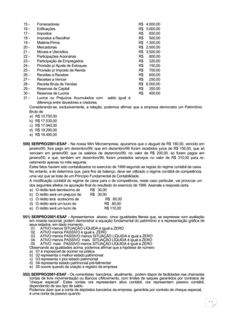 15 -   Fornecedores                                               R$ 4.000,00
16 -   Edificações                                                R$ 5.000,00
17 -   Impostos                                                   R$ 650,00
18 -   Impostos a Recolher                                        R$ 500,00
19 -   Matéria-Prima                                              R$ 1.300,00
20 -   Mercadorias                                                R$ 2.500,00
21 -   Móveis e Utensílios                                        R$ 3.500,00
22 -   Participações Acionárias                                   R$ 800,00
23 -   Participação de Empregados                                 R$ 320,00
24 -   Provisão p/ Ajuste de Estoques                             R$ 150,00
25 -   Provisão p/ Imposto de Renda                               R$ 700,00
26 -   Receitas a Receber                                         R$ 600,00
27 -   Receitas a Vencer                                          R$ 250,00
28 -   Receita Bruta de Vendas                                    R$ 6.000,00
29 -   Reservas de Capital                                        R$ 350,00
30 -   Reservas de Lucros                                         R$ 400,00
31 -   Lucros ou Prejuízos Acumulados com saldo igual à
       diferença entre devedores e credores.
   Considerando-se, exclusivamente, a relação, podemos afirmar que a empresa demonstra um Patrimônio
   Bruto de
   a) R$ 10.750,00
   b) R$ 17.530,00
   c) R$ 17.940,00
   d) R$ 18.290,00
   e) R$ 18.480,00

550) SERPRO/2001-ESAF - Na nossa Mini Microempresa, apuramos que o aluguel de R$ 180,00, vencido em
   janeiro/00, fora pago em dezembro/99; que em dezembro/99 foram recebidos juros de R$ 150,00, que só
   venciam em janeiro/00; que os salários de dezembro/99, no valor de R$ 200,00, só foram pagos em
   janeiro/00; e que, também em dezembro/99, foram prestados serviços no valor de R$ 310,00 para re-
   cebimento apenas no mês seguinte.
   Estes fatos haviam sido contabilizados no exercício de 1999 segundo as regras do regime contábil de caixa.
   No entanto, a lei determina que, para fins de balanço, deve ser utilizado o regime contábil de competência,
   uma vez que se trata de um Princípio Fundamental de Contabilidade.
   A modificação contábil do regime de caixa para o de competência, neste caso particular, vai provocar um
   dos seguintes efeitos na apuração final do resultado do exercício de 1999. Assinale a resposta certa.
   a) O rédito terá decréscimo de        R$ 30,00
   b) O rédito será um prejuízo de       R$ 30,00
    c) O rédito terá acréscimo de                  R$ 80,00
   d) O rédito será um lucro de                   R$ 80,00
   e) O rédito será um lucro de                   R$ 110,00

551) SERPRO/2001-ESAF - Apresentamos abaixo cinco igualdades literais que, se expressas com avaliação
   em moeda nacional, podem demonstrar a equação fundamental do patrimônio e a representação gráfica de
   seus estados, em dado momento.
     01. ATIVO menos SITUAÇÃO LÍQUIDA é igual a ZERO
     02. ATIVO menos PASSIVO é igual a ZERO
     03. ATIVO menos PASSIVO menos SITUAÇÃO LÍQUIDA é igual a ZERO
     04. ATIVO menos PASSIVO mais SITUAÇÃO LÍQUIDA é igual a ZERO
     05. ATIVO mais PASSIVO menos SITUAÇÃO LÍQUIDA é igual a ZERO
   Observando as igualdades acima, podemos afirmar que a hipótese de número
   a) 01 é impossível de ocorrer na prática
   b) 02 representa o melhor estado patrimonial
    c) 03 representa o pior estado patrimonial
   d) 04 representa estado patrimonial pré-falimentar
   e) 05 ocorre quando da criação e registro da empresa

552) SERPRO/2001-ESAF - Os correntistas bancários, atualmente, podem dispor de facilidades nas chamadas
   contas de livre movimentação ou Bancos c/Movimento, com limites de saques garantidos por contratos de
   “cheque especial”. Estas contas ora representam ativo contábil, ora representam passivo contábil,
   dependendo de seu tipo de saldo.
   Podemos dizer que a conta de depósitos bancários da empresa, garantida por contrato de cheque especial,
   é uma conta de passivo quando

                                                                                                                 11
 