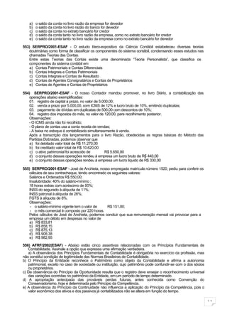 a)   o saldo da conta no livro razão da empresa for devedor
    b)   o saldo da conta no livro razão do banco for devedor
    c)   o saldo da conta no extrato bancário for credor
    d)   o saldo da conta tanto no livro razão da empresa, como no extrato bancário for credor
    e)   o saldo da conta tanto no livro razão da empresa como no extrato bancário for devedor

553) SERPRO/2001-ESAF - O estudo lítero-expositivo da Ciência Contábil estabeleceu diversas teorias
   doutrinárias como forma de classificar os componentes do sistema contábil, condensando esses estudos nas
   chamadas Teorias das Contas.
   Entre estas Teorias das Contas existe uma denominada “Teoria Personalista”, que classifica os
   componentes do sistema contábil em
   a) Contas Patrimoniais e Contas Diferenciais
   b) Contas Integrais e Contas Patrimoniais
    c) Contas Integrais e Contas de Resultado
   d) Contas de Agentes Consignatários e Contas de Proprietários
   e) Contas de Agentes e Contas de Proprietários

554) SERPRO/2001-ESAF - O nosso Contador mandou promover, no livro Diário, a contabilização das
   operações abaixo exemplificadas:
   01. registro de capital a prazo, no valor de 5.000,00;
   02. venda a prazo por 5.000,00, com ICMS de 12% e lucro bruto de 10%, emitindo duplicatas;
   03. pagamento de dívidas em duplicatas de 500,00 com descontos de 10%;
   04. registro dos impostos do mês, no valor de 120,00, para recolhimento posterior.
   Observações:
   - O ICMS ainda não foi recolhido;
   - O plano de contas usa a conta receita de vendas;
   - A baixa no estoque é contabilizada simultaneamente à venda.
   Após a transcrição dos lançamentos para o livro Razão, obedecidas as regras básicas do Método das
   Partidas Dobradas, podemos observar que
   a) foi debitado valor total de R$ 11.270,00
   b) foi creditado valor total de R$ 10.620,00
    c) o ativo patrimonial foi acrescido de        R$ 5.650,00
   d) o conjunto dessas operações rendeu à empresa um lucro bruto de R$ 440,00
   e) o conjunto dessas operações rendeu à empresa um lucro líquido de R$ 330,00

555) SERPRO/2001-ESAF - José de Anchieta, nosso empregado matrícula número 1520, pediu para conferir os
   cálculos de seu contracheque, tendo encontrado os seguintes valores:
   Salários e Ordenados R$ 550,00;
   Insalubridade: 40% do salário-mínimo ;
   18 horas extras com acréscimo de 50%;
   INSS do segurado à alíquota de 11%;
   INSS patronal à alíquota de 26%;
   FGTS à alíquota de 8%.
   Observações:
    - o salário-mínimo vigente tem o valor de     R$ 151,00;
    - o mês comercial é composto por 220 horas.
   Pelos cálculos de José de Anchieta, podemos concluir que sua remuneração mensal vai provocar para a
   empresa um débito em despesas no valor de
   a) R$ 833,81
   b) R$ 858,15
    c) R$ 875,13
   d) R$ 908,38
   e) R$ 982,95

556) AFRF/2002(ESAF) - Abaixo estão cinco assertivas relacionadas com os Princípios Fundamentais de
   Contabilidade. Assinale a opção que expressa uma afirmação verdadeira.
   a) A observância dos Princípios Fundamentais de Contabilidade é obrigatória no exercício da profissão, mas
não constitui condição de legitimidade das Normas Brasileiras de Contabilidade.
b) O Princípio da Entidade reconhece o Patrimônio como objeto da Contabilidade e afirma a autonomia
   patrimonial, exceto no caso de sociedade ou instituição, cujo patrimônio pode confundir-se com o dos sócios
   ou proprietários.
c) Da observância do Princípio da Oportunidade resulta que o registro deve ensejar o reconhecimento universal
   das variações ocorridas no patrimônio da Entidade, em um período de tempo determinado.
d) A apropriação antecipada das prováveis perdas futuras, antes conhecida como Convenção do
   Conservadorismo, hoje é determinada pelo Princípio da Competência.
e) A observância do Princípio da Continuidade não influencia a aplicação do Princípio da Competência, pois o
   valor econômico dos ativos e dos passivos já contabilizados não se altera em função do tempo.

                                                                                                                 11
 