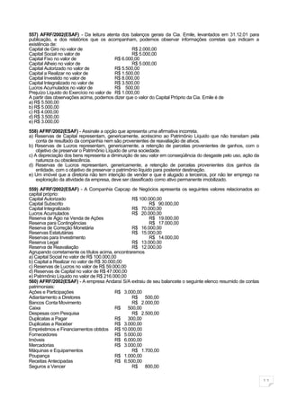 557) AFRF/2002(ESAF) - Da leitura atenta dos balanços gerais da Cia. Emile, levantados em 31.12.01 para
publicação, e dos relatórios que os acompanham, podemos observar informações corretas que indicam a
existência de:
Capital de Giro no valor de                      R$ 2.000,00
Capital Social no valor de                       R$ 5.000,00
Capital Fixo no valor de                  R$ 6.000,00
Capital Alheio no valor de                       R$ 5.000,00
Capital Autorizado no valor de            R$ 5.500,00
Capital a Realizar no valor de            R$ 1.500,00
Capital Investido no valor de             R$ 8.000,00
Capital Integralizado no valor de         R$ 3.500,00
Lucros Acumulados no valor de             R$ 500,00
Prejuízo Líquido do Exercício no valor de R$ 1.000,00
A partir das observações acima, podemos dizer que o valor do Capital Próprio da Cia. Emile é de
a) R$ 5.500,00
b) R$ 5.000,00
c) R$ 4.000,00
d) R$ 3.500,00
e) R$ 3.000,00

558) AFRF/2002(ESAF) - Assinale a opção que apresenta uma afirmativa incorreta.
a) Reservas de Capital representam, genericamente, acréscimo ao Patrimônio Líquido que não transitam pela
    conta de resultado da companhia nem são provenientes de reavaliação de ativos.
b) Reservas de Lucros representam, genericamente, a retenção de parcelas provenientes de ganhos, com o
    objetivo de preservar o Patrimônio Líquido de uma sociedade.
c) A depreciação dos bens representa a diminuição de seu valor em conseqüência do desgaste pelo uso, ação da
    natureza ou obsolescência.
d) Reservas de Lucros representam, genericamente, a retenção de parcelas provenientes dos ganhos da
    entidade, com o objetivo de preservar o patrimônio líquido para posterior destinação.
e) Um imóvel que a diretoria não tem intenção de vender e que é alugado a terceiros, por não ter emprego na
    exploração da atividade da empresa, deve ser classificado como ativo permanente imobilizado.

559) AFRF/2002(ESAF) - A Companhia Capcap de Negócios apresenta os seguintes valores relacionados ao
capital próprio:
Capital Autorizado                                R$ 100.000,00
Capital Subscrito                                        R$ 90.000,00
Capital Integralizado                             R$ 70.000,00
Lucros Acumulados                                 R$ 20.000,00
Reserva de Ágio na Venda de Ações                        R$ 19.000,00
Reserva para Contingências                               R$ 17.000,00
Reserva de Correção Monetária                     R$ 16.000,00
Reservas Estatutárias                             R$ 15.000,00
Reservas para Investimento                               R$ 14.000,00
Reserva Legal                                     R$ 13.000,00
Reserva de Reavaliação                            R$ 12.000,00
Agrupando corretamente os títulos acima, encontraremos
a) Capital Social no valor de R$ 100.000,00
b) Capital a Realizar no valor de R$ 30.000,00
c) Reservas de Lucros no valor de R$ 59.000,00
d) Reservas de Capital no valor de R$ 47.000,00
e) Patrimônio Líquido no valor de R$ 216.000,00
560) AFRF/2002(ESAF) - A empresa Andaraí S/A extraiu de seu balancete o seguinte elenco resumido de contas
patrimoniais:
Ações e Participações                      R$ 3.000,00
Adiantamento a Diretores                          R$ 500,00
Bancos Conta Movimento                            R$ 2.000,00
Caixa                                      R$ 500,00
Despesas com Pesquisa                             R$ 2.500,00
Duplicatas a Pagar                         R$ 300,00
Duplicatas a Receber                       R$ 3.000,00
Empréstimos e Financiamentos obtidos R$ 10.000,00
Fornecedores                               R$ 5.000,00
Imóveis                                    R$ 6.000,00
Mercadorias                                R$ 3.000,00
Máquinas e Equipamentos                           R$ 1.700,00
Poupança                                   R$ 1.000,00
Receitas Antecipadas                       R$ 6.500,00
Seguros a Vencer                                  R$ 800,00


                                                                                                               11
 
