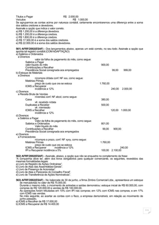Títulos a Pagar                            R$ 2.000,00
Veículos                                          R$ 1.000,00
Se agruparmos as contas acima por natureza contábil, certamente encontraremos uma diferença entre a soma
dos saldos credores e devedores.
Assinale a opção que indica o valor correto.
a) R$ 1.200,00 é a diferença devedora.
b) R$ 1.200,00 é a diferença credora.
c) R$ 1.800,00 é a diferença credora.
d) R$ 17.300,00 é a soma dos saldos credores.
e) R$ 22.000,00 é a soma dos saldos devedores.

561) AFRF/2002(ESAF) - Dos lançamentos abaixo, apenas um está correto, no seu todo. Assinale a opção que
aponta tal registro contábil.(COM ADAPTAÇÃO)
a) Salários e Ordenados
  a Diversos
                   valor da folha de pagamento do mês, como segue:
         Salários a Pagar
         valor líquido do mês                                       900,00
         Contribuições a Recolher
         Previdência Social consignada aos empregados                         99,00     999,00
b) Estoque de Materiais
  a Diversos
                   n/compra d/data conf. NF xxx, como segue:
         Matérias Primas
                   preço de custo que ora se estoca                1.760,00
         ICMS a Recuperar
                   incidência a 12%                                          240,00 2.000,00
c) Diversos
  a Receita Bruta de Vendas
                   n/vendas conf. NF abcd, como segue:
         Caixa                                                      380,00
                   vlr. recebido n/data
         Duplicatas a Receber                                       500,00
                   vlr. n/emissão
         ICMS a Recolher                                                    120,00 1.000,00
                   incidência a 12%
d) Diversos
  a Salários a Pagar
                   Valor da folha de pagamento do mês, como segue:
         Salários e Ordenados                                       801,00
                   Valor líquido do mês
         Contribuições a Recolher                                     99,00    900,00
         Previdência Social consignada aos empregados
e) Diversos
  a Fornecedores
                   n/compra a prazo, conf. NF xyxy, como segue:
         Matérias Primas                                           1.760,00
                   preço de custo que ora se estoca
         ICMS a Recuperar             incidência a 12%                               240,00
         IPI a Recuperar incidência a 5%                            100,00 2.100,00

562) AFRF/2002(ESAF) - Assinale, abaixo, a opção que não se enquadra no complemento da frase:
“A companhia deve ter, além dos livros obrigatórios para qualquer comerciante, os seguintes, revestidos das
mesmas formalidades legais:
a) Livro de Registro de Ações Ordinárias”.
b) Livro de Atas das Assembléias-Gerais”.
c) Livro de Presença de Acionistas”.
d) Livro de Atas e Pareceres do Conselho Fiscal”.
e) Livro de Transferência de Ações Nominativas”.

563) AFRF/2002(ESAF) - No balancete de 30 de junho, a firma Zimbra Comercial Ltda., apresentava um estoque
    de mercadorias no valor de R$ 75.000,00.
    Durante o mesmo mês, o movimento de entradas e saídas demonstrou: estoque inicial de R$ 60.000,00, com
    compras de R$ 120.000,00 e vendas de R$ 100.000,00.
    As operações foram tributadas em 10% com IPI nas compras; em 12% com ICMS nas compras; e em 17%
    com ICMS nas vendas.
    No mês seguinte, ao acertar as contas com o fisco, a empresa demonstrará, em relação ao movimento de
    junho passado,
a) ICMS a Recolher de R$ 17.000,00
b) ICMS a Recuperar de R$ 14.400,00

                                                                                                              11
 