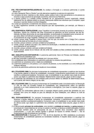 078) (TÉC-CONTAB/CONTROLADORIA-99) Ao analisar a formação e a estrutura patrimonial, é correto
  afirmar que
a) o Ativo representa "Bens e Direitos" que são elementos negativos na estrutura do patrimônio
b) o complexo de bens, materiais ou não, direitos, ações, posse e tudo o mais que pertence a uma pessoa ou
    empresa e seja suscetível de apreciação econômica, denomina-se Patrimônio
c) a pessoa jurídica é a unidade jurídica resultante de um agrupamento humano organizado, estável,
    objetivando fins de utilidade pública ou privada, inteiramente distinta dos indivíduos que a compõem, capaz
    de possuir, exercitar direitos e contrair obrigações
d) a conta que representa o investimento dos sócios é a conta Caixa
e) no Ativo registramos somente os bens tangíveis que são representados, por exemplo, por Marcas e
    Patentes

079) (ESAF/FISCAL-FORTALEZA/98) Jorge Trapalhão é comerciante (revenda de produtos veterinários) e
   fazendeiro. Apesar de a fazenda não estar incorporada ao patrimônio da firma comercial, ele não faz
   distinção dos fatos decorrentes de sua dupla atividade, na escrituração do estabelecimento comercial, em
   que pese utilizar normalmente empregados e produtos de um em outro estabelecimento.
   O procedimento de Jorge Trapalhão, analisado sob o aspecto contábil, está
a) correto, porque Jorge Trapalhão é pessoa física, uma vez que, de acordo com o Código Civil, a pessoa
   jurídica não pode ser formada de um único indivíduo
b) incorreto, porque contraria o princípio contábil da Competência
c) correto, porque, qualquer que seja o seu sistema de escrituração, o resultado de suas atividades reverter-
   se-á totalmente em seu benefício
d) incorreto, porque contraria o princípio contábil da Entidade
e) correto, porque, apesar de os misturar, ele não omite nem adultera os fatos contábeis decorrentes de sua
   dupla atividade

080) (ANALISTA/JUD-CONTADOR-99) A autonomia patrimonial, fulcro do Princípio da Entidade, objetiva
    especificamente estabelecer que
a) não seja confundido o patrimônio da entidade com o de seus sócios.
b) a contabilidade deve individualizar um patrimônio particular no universo dos patrimônios.
c) o patrimônio se caracteriza como o objeto da contabilidade.
d) o patrimônio pertence a uma pessoa, a um conjunto de pessoas, a uma sociedade, ou a uma instituição de
    qualquer natureza.
e) a soma de patrimônios autônomos não resulta em nova entidade.

081) (TCU/CESPE-1998) Os princípios fundamentais de contabilidade representam a essência das doutrinas
    e das teorias relativas à ciência da contabilidade, consoante o entendimento predominante nos universos
    científico e profissional brasileiros. Concernem, pois, à contabilidade no seu sentido mais amplo de ciência
    social, cujo objeto é o patrimônio das entidades. Relativamente a esse assunto, julgue os itens a seguir.
(1) A suspensão das atividades de uma entidade pode provocar efeitos na utilidade de determinados ativos,
    com a perda, até mesmo integral, de seu valor.

082) (TCU/CESPE-1995) Os princípios fundamentais de Contabilidade estão consubstanciados na Resolução
    n.º 750, de 1993, do Conselho Federal de Contabilidade, que, posteriormente, editou um apêndice
    destinado a um maior esclarecimento de seu conteúdo e abrangência. Com base no exposto, julgue os
    itens a seguir.
(1) O princípio da continuidade aplica-se tanto à cessação integral quanto parcial das atividades de uma
    entidade, bem como em relação ao grau de utilização de suas instalações, com reflexos no nível de
    produção.

083) (PCF/UnB/CESPE-97) Os princípios fundamentais de contabilidade representam a essência das
    doutrinas e teorias relativas à ciência da contabilidade, consoante o entendimento predominante nos
    universos científico e profissional brasileiros. Concernem, pois, à contabilidade no seu sentido mais amplo
    de ciência social, cujo objeto é o patrimônio das entidades. Com base nesse assunto, julgue os itens a
    seguir.
(1) A denominação princípio da continuidade, como também a entidade em marcha, ou going concern, é
    encontrada em muitos sistemas de normas no exterior e também na literatura contábil estrangeira. Embora
    tal principio também parta do pressuposto de que a entidade deva concretizar seus objetivos
    continuamente — o que nem sempre significa a geração de riqueza no sentido material —, não se
    fundamenta na idéia da entidade em movimento.
084) (INSS/CESPE-98) A Resolução CFC n.0 750, de 29 de dezembro de 1993, estabeleceu os princípios
    fundamentais de contabilidade aplicáveis ás sociedades brasileiras. A respeito desse assunto, julgue os
    itens seguintes.


                                                                                                                   11
 