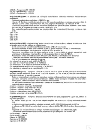 c) ICMS a Recuperar de R$ 4.600,00
d) ICMS a Recolher de R$ 2.600,00
e) ICMS a Recolher de R$ 1.160,00

564) AFRF/2002(ESAF) - A Sapataria J.B. consegue fabricar botinas custeando materiais e mão-de-obra em
partes iguais.
    Atualmente está vendendo as botinas a R$ 20,00 o par.
    Nós, da J.C. Comércio, no início de maio, tínhamos 200 pares dessas botinas em estoque, ao custo unitário de
    R$ 17,00. Durante o mês, compramos mais 300 pares, ao preço oferecido por J.B. mais 30% de IPI.
    É verdade que o produto vende bem. No fim de maio, restaram-nos apenas 40 pares, avaliados a custo médio.
    As operações de compra e venda são tributadas com ICMS a 20%.
    Com essas informações, podemos dizer que o custo unitário das vendas de J.C. Comércio, no mês de maio,
    foi de
a) R$ 16,40
b) R$ 18,80
c) R$ 20,00
d) R$ 21,20
e) R$ 22,40

565) AFRF/2002(ESAF) - Apresentamos abaixo os dados da movimentação do estoque de cestos de vime,
comprados para revender, relativos ao mês de março.
    O mês começou com a existência de 15 cestos avaliados a R$ 3,00 por unidade.
    As vendas ocorreram no dia 5: cinco unidades; no dia 20: quinze unidades; e no dia 30: vinte unidades.
    Os preços unitários foram, respectivamente, de R$ 4,00, R$ 6,00 e R$ 8,00.
    As compras foram feitas no dia 10: vinte unidades; e no dia 15: dez unidades. A primeira compra teve custo
    unitário igual ao do estoque inicial e a última foi feita ao preço unitário de fatura de R$ 5,00.
    As compras e vendas foram tributadas em 20% com ICMS. Não houve devoluções, nem descontos.
    O estoque é contabilizado por Controle Permanente e avaliado pelo Custo Médio Ponderado.
    Com as informações acima podemos afirmar que
a) o estoque final apresenta custo unitário de R$ 3,25.
b) o custo das mercadorias vendidas foi de R$ 130,00.
c) a venda do dia 20 de março deu lucro bruto de R$ 41,25.
d) o estoque existente ao fim do dia 10 de março foi de R$ 78,00.
e) o valor total do estoque final de março foi de R$ 81,25.

566) AFRF/2002(ESAF) - A empresa Carnes & Frutas S/A, em 30 de agosto de 2000, obteve um financiamento
em cinco parcelas semestrais iguais de R$ 3.000,00 e repassou, por R$ 20.000,00, uma de suas máquinas,
dividindo o crédito em 10 parcelas bimestrais.
    Todos os encargos foram embutidos nas respectivas parcelas e não se verificou nenhum atraso nas quitações.
    Devedores e credores admitem compensar débitos e créditos dessas operações em 2002, mas só o farão à
    época própria, cabendo à empresa dar ou receber a quitação restante.
    Em decorrência desses fatos, se observarmos o balanço de fim de exercício, elaborado com data de 31.12.00,
    certamente vamos encontrar
a) valores a receber a curto prazo R$ 16.000,00.
b) valores a receber a longo prazo R$ 4.000,00.
c) valores a pagar a curto prazo R$ 7.000,00.
d) valores a pagar a longo prazo R$ 13.000,00.
e) saldo a compensar a longo prazo R$ 2.000,00.

567) AFRF/2002(ESAF) - A empresa Zola estava desmontando seu parque operacional e, para isto, efetuou as
seguintes operações:
    a – vendeu, a vista, por R$ 3.000,00 uma máquina adquirida por R$ 4.000,00 e que já fora depreciada em
    70%;
    b – baixou do acervo patrimonial um guindaste comprado por R$ 5.000,00, já depreciado em 80%; e
    c – alienou por R$ 2.000,00 um cofre, ainda bom, com valor contábil de R$ 3.000,00, embora já depreciado em
    25%.
    No período não houve incidência de correção monetária e as operações não sofreram tributação.
    Considerando apenas as transações citadas, podemos dizer que a empresa Zola incorreu em
a) custos de R$ 13.000,00.
b) custos de R$ 4.450,00.
c) lucros de R$ 550,00.
d) perdas de R$ 2.600,00.
e) perdas de R$ 200,00.



                                                                                                                   11
 