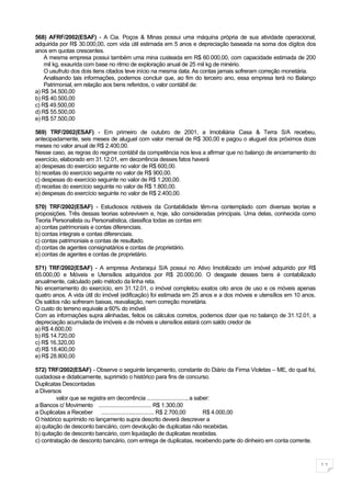 568) AFRF/2002(ESAF) - A Cia. Poços & Minas possui uma máquina própria de sua atividade operacional,
adquirida por R$ 30.000,00, com vida útil estimada em 5 anos e depreciação baseada na soma dos dígitos dos
anos em quotas crescentes.
    A mesma empresa possui também uma mina custeada em R$ 60.000,00, com capacidade estimada de 200
    mil kg, exaurida com base no ritmo de exploração anual de 25 mil kg de minério.
    O usufruto dos dois itens citados teve início na mesma data. As contas jamais sofreram correção monetária.
    Analisando tais informações, podemos concluir que, ao fim do terceiro ano, essa empresa terá no Balanço
    Patrimonial, em relação aos bens referidos, o valor contábil de:
a) R$ 34.500,00
b) R$ 40.500,00
c) R$ 49.500,00
d) R$ 55.500,00
e) R$ 57.500,00

569) TRF/2002(ESAF) - Em primeiro de outubro de 2001, a Imobiliária Casa & Terra S/A recebeu,
antecipadamente, seis meses de aluguel com valor mensal de R$ 300,00 e pagou o aluguel dos próximos doze
meses no valor anual de R$ 2.400,00.
Nesse caso, as regras do regime contábil da competência nos leva a afirmar que no balanço de encerramento do
exercício, elaborado em 31.12.01, em decorrência desses fatos haverá
a) despesas do exercício seguinte no valor de R$ 600,00.
b) receitas do exercício seguinte no valor de R$ 900,00.
c) despesas do exercício seguinte no valor de R$ 1.200,00.
d) receitas do exercício seguinte no valor de R$ 1.800,00.
e) despesas do exercício seguinte no valor de R$ 2.400,00.

570) TRF/2002(ESAF) - Estudiosos notáveis da Contabilidade têm-na contemplado com diversas teorias e
proposições. Três dessas teorias sobrevivem e, hoje, são consideradas principais. Uma delas, conhecida como
Teoria Personalista ou Personalística, classifica todas as contas em:
a) contas patrimoniais e contas diferenciais.
b) contas integrais e contas diferenciais.
c) contas patrimoniais e contas de resultado.
d) contas de agentes consignatários e contas de proprietário.
e) contas de agentes e contas de proprietário.

571) TRF/2002(ESAF) - A empresa Andaraqui S/A possui no Ativo Imobilizado um imóvel adquirido por R$
65.000,00 e Móveis e Utensílios adquiridos por R$ 20.000,00. O desgaste desses bens é contabilizado
anualmente, calculado pelo método da linha reta.
No encerramento do exercício, em 31.12.01, o imóvel completou exatos oito anos de uso e os móveis apenas
quatro anos. A vida útil do imóvel (edificação) foi estimada em 25 anos e a dos móveis e utensílios em 10 anos.
Os saldos não sofreram baixas, reavaliação, nem correção monetária.
O custo do terreno equivale a 60% do imóvel.
Com as informações supra alinhadas, feitos os cálculos corretos, podemos dizer que no balanço de 31.12.01, a
depreciação acumulada de imóveis e de móveis e utensílios estará com saldo credor de
a) R$ 4.600,00
b) R$ 14.720,00
c) R$ 16.320,00
d) R$ 18.400,00
e) R$ 28.800,00

572) TRF/2002(ESAF) - Observe o seguinte lançamento, constante do Diário da Firma Violetas – ME, do qual foi,
cuidadosa e didaticamente, suprimido o histórico para fins de concurso.
Duplicatas Descontadas
a Diversos
         valor que se registra em decorrência ..........................., a saber:
a Bancos c/ Movimento .................................... R$ 1.300,00
a Duplicatas a Receber .................................... R$ 2.700,00         R$ 4.000,00
O histórico suprimido no lançamento supra descrito deverá descrever a
a) quitação de desconto bancário, com devolução de duplicatas não recebidas.
b) quitação de desconto bancário, com liquidação de duplicatas recebidas.
c) contratação de desconto bancário, com entrega de duplicatas, recebendo parte do dinheiro em conta corrente.



                                                                                                                  11
 
