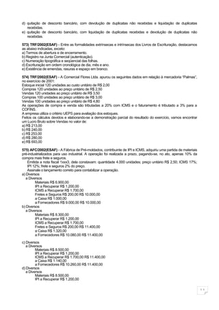 d) quitação de desconto bancário, com devolução de duplicatas não recebidas e liquidação de duplicatas
   recebidas.
e) quitação de desconto bancário, com liquidação de duplicatas recebidas e devolução de duplicatas não
   recebidas.

573) TRF/2002(ESAF) - Entre as formalidades extrínsecas e intrínsecas dos Livros de Escrituração, destacamos
as abaixo indicadas, exceto:
a) Termos de abertura e de encerramento.
b) Registro na Junta Comercial (autenticação).
c) Numeração tipográfica e seqüencial das folhas.
d) Escrituração em ordem cronológica de dia, mês e ano.
e) Existência de emendas, rasuras e espaço em branco.

574) TRF/2002(ESAF) - A Comercial Flores Ltda. apurou os seguintes dados em relação à mercadoria “Palmas”,
no exercício de 2001:
Estoque inicial 120 unidades ao custo unitário de R$ 2,00
Compras 120 unidades ao preço unitário de R$ 2,50
Vendas 120 unidades ao preço unitário de R$ 3,50
Compras 100 unidades ao preço unitário de R$ 3,00
Vendas 100 unidades ao preço unitário de R$ 4,80
As operações de compra e venda são tributadas a 20% com ICMS e o faturamento é tributado a 3% para a
COFINS.
A empresa utiliza o critério UEPS para avaliação dos estoques.
Feitos os cálculos devidos e elaborando-se a demonstração parcial do resultado do exercício, vamos encontrar
um Lucro Bruto sobre Vendas no valor de:
a) R$ 213,00
b) R$ 240,00
c) R$ 253,00
d) R$ 280,00
e) R$ 693,00

575) AFC/2002(ESAF) - A Fábrica de Pré-moldados, contribuinte de IPI e ICMS, adquiriu uma partida de materiais
pré-industrializados para uso industrial. A operação foi realizada a prazo, pagando-se, no ato, apenas 10% da
compra mais frete e seguros.
    Emitida a nota fiscal 1xxx3, dela constavam: quantidade 4.000 unidades; preço unitário R$ 2,50; ICMS 17%;
    IPI 12%; frete e seguros 2% do preço.
    Assinale o lançamento correto para contabilizar a operação.
a) Diversos
   a Diversos
         Materiais R$ 6.900,00
         IPI a Recuperar R$ 1.200,00
         ICMS a Recuperar R$ 1.700,00
         Fretes e Seguros R$ 200,00 R$ 10.000,00
         a Caixa R$ 1.000,00
         a Fornecedores R$ 9.000,00 R$ 10.000,00
b) Diversos
   a Diversos
         Materiais R$ 8.300,00
         IPI a Recuperar R$ 1.200,00
         ICMS a Recuperar R$ 1.700,00
         Fretes e Seguros R$ 200,00 R$ 11.400,00
         a Caixa R$ 1.320,00
         a Fornecedores R$ 10.080,00 R$ 11.400,00

c) Diversos
   a Diversos
         Materiais R$ 8.500,00
         IPI a Recuperar R$ 1.200,00
         ICMS a Recuperar R$ 1.700,00 R$ 11.400,00
         a Caixa R$ 1.140,00
         a Fornecedores R$ 10.260,00 R$ 11.400,00
d) Diversos
   a Diversos
         Materiais R$ 8.500,00
         IPI a Recuperar R$ 1.200,00


                                                                                                                 11
 