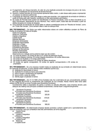 a) O pagamento, em cheque bancário, do valor de uma duplicata acrescido de encargos de juros e de mora,
   deve ser contabilizado em lançamento de terceira fórmula.
b) Quando o extrato bancário de uma empresa apresenta saldo credor, o valor desse saldo passa a representar
   um passivo na estrutura patrimonial.
c) A aquisição de máquinas, parte para alugar e parte para revender, com pagamento de entrada em dinheiro e
   aceite de títulos pelo valor restante, caracteriza um fato administrativo permutativo.
d) As contas de Provisão tanto podem ser classificadas no Passivo Circulante, como no Ativo Circulante ou no
   Ativo Permanente, dependendo de sua natureza, mas, mesmo assim, todas elas são formadas a partir de
   débitos lançados em contas de despesa.
e) Uma operação de devolução de vendas afeta os valores contabilizados tanto em “Receita de Vendas”, como
   em “Custo das Vendas”, como também afeta o valor do estoque final.

580) TRF/2000(ESAF) - Os títulos que estão relacionados abaixo em ordem alfabética constam do Plano de
Contas da empresa S/A Mera & Simples.
    Ações de Coligadas
    Ações em Tesouraria
    Capital a Integralizar
    Capital Social
    Depósito Bancário
    Despesas Antecipadas
    Duplicatas Descontadas
    Duplicatas a Pagar
    Duplicatas a Receber
    Empréstimos Bancários
    Estoque de Mercadorias
    Receitas Antecipadas
    Venda de Mercadorias
    Observando-se a relação acima podemos dizer que ela contém
 a) 01 conta de passivo, 05 contas de ativo e 07 contas de patrimônio líquido
 b) 02 contas integrais credoras, 05 contas integrais devedoras e 06 contas diferenciais
 c) 03 contas de resultado e 10 contas patrimoniais
 d) 06 contas de saldos credores e 07 contas de saldos devedores
 e) 03 contas de agente consignatário, 04 contas de agente correspondente e 06 contas do
     proprietário

581) TRF/2000(ESAF) - Se uma empresa mantém todas as duplicatas de sua emissão em determinado banco,
em operação de desconto, os seus clientes serão creditados quando a(o)
   a) duplicata for descontada no banco
   b) duplicata for enviada ao banco para desconto
    c) banco acusar o recebimento da duplicata
   d) banco emitir o aviso de crédito
   e) cliente pagar a duplicata no banco

582) TRF/2000(ESAF) - Em 31.12.1999 a firma Dubitatia Ltda. fez a estimativa de que, provavelmente, perderia
no ano seguinte R$ 670,00 no recebimento das duplicatas de sua emissão. Nessa mesma data havia saldo
anterior de R$ 320,00 na conta Provisão para Devedores Duvidosos.
    Considerando válida a expectativa de perda e corretos os cálculos efetuados, essa empresa deverá, para
    adequar seu balanço aos princípios contábeis fundamentais, mandar fazer o seguinte lançamento:

   a)     Devedores Duvidosos
        a Provisão para Devedores Duvidosos      350,00
   b)     Provisão para Devedores Duvidosos
        a Duplicatas a Receber                   320,00
   c)     Devedores Duvidosos
        a Provisão para Devedores Duvidosos      670,00
   d)     Devedores Duvidosos
        a Duplicatas a Receber                670,00
   e)     Devedores Duvidosos
        a Provisão para Devedores Duvidosos      990,00

583) TRF/2000(ESAF) - Se determinada empresa decide aumentar o próprio capital com o aproveitamento das
reservas existentes, terá que contabilizar esse fato administrativo da forma seguinte:
    a) Capital Social
       a Reservas
    b) Capital a Integralizar
       a Reservas
    c) Capital a Integralizar
       a Capital Social
    d) Reservas
       a Capital Social


                                                                                                               11
 