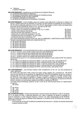 e)     Reservas
         a Capital a Integralizar

584) AFRF/2000(ESAF) - Classificam-se como Reservas de Capital as Reservas
   a) de Prêmios pela Emissão de Debêntures
   b) de Doações e Subvenções, quando recebidas em entidades privadas
    c) de Reavaliação de Bens do Ativo Imobilizado
   d) Estatuárias, destinadas a Investimentos
   e) por Ajuste de Investimentos em Sociedades- Controladas

585) AFRF/2000(ESAF) - A firma Duplititus opera com vendas a prazo alternando a cobrança em carteira e em
   bancos, mediante desconto de duplicatas. Em primeiro de abril mantinha as duplicatas de sua emissão nos
   03, 05 e 08 em carteira de cobrança e as de n os 04, 06 e 07, descontadas no banco. Cada uma dessas letras
   tinha valor de face de R$ 60,00, exceto a no 07, cujo valor era R$ 70,00.
   Durante o mês de abril ocorreram os seguintes fatos:
    - vendas a prazo com emissão das duplicatas nos 09, 10 e 11 (3x50):                         R$ 150,00
    - vendas a vista mediante notas fiscais:                                                    R$ 200,00
    - desconto bancário das duplicatas nos 09 e 10;                                             R$ 100,00
    - recebimento em carteira das duplicatas nos 03 e 05;                                       R$ 120,00
    - devolução pelo banco da duplicata no 04, sem cobrar;                                      R$ 60,00
    - recebimento pelo banco da duplicata no 07.                                                R$ 70,00
   Com essas informações podemos concluir que, após a contabilização, o saldo final das contas Duplicatas a
   Receber e Duplicatas Descontadas será, respectivamente, de:
   a) R$ 160,00 e R$ 330,00
   b) R$ 330,00 e R$ 160,00
    c) R$ 140,00 e R$ 160,00
   d) R$ 200,00 e R$ 220,00
   e) R$ 330,00 e R$ 220,00

586) AFRF/2000(ESAF) - A Comercial Estrela D’alva praticou as seguintes transações mercantis:
   - em 02.11: compras a prazo de 300 unidades pelo preço total de R$ 600,00;
   - em 10.11: vendas a prazo de 200 unidades pelo preço total de R$ 500,00;
   - em 15.11: compras a vista de 160 unidades pelo preço total de R$ 400,00;
   - em 30.11: vendas a vista de 150 unidades pelo preço total de R$ 450,00.
    Considerando-se que em 31.10 a empresa já possuía 200 unidades ao custo unitário de R$ 1,50, podemos
    afirmar que:
    a) se o critério de avaliação dos estoques for PEPS, o custo das vendas terá o valor de R$ 775,00
    b) se o critério de avaliação dos estoques for PEPS, o estoque final terá o valor de R$ 525,00
    c) se o critério de avaliação dos estoques for UEPS, o custo das vendas terá o valor de R$ 600,00
    d) se o critério de avaliação dos estoques for UEPS, o estoque final terá o valor de R$ 525,00
    e) se o critério de avaliação dos estoques for PEPS, o lucro bruto terá o valor de R$ 175,00

587) AFRF/2000(ESAF) - José Henrique resolveu medir contabilmente um dia de sua vida começando do
     “nada” patrimonial.
     De manhã cedo nada tinha. Vestiu o traje novo (calça, camisa, sapatos, etc.), comprado por R$ 105,00,
     mas que sua mãe lhe deu de presente. Em seguida tomou R$ 30,00 emprestados de seu pai, comprou o
     jornal por R$ 1,20, tomou o ônibus pagando R$ 1,80 de passagem. Chegando ao CONIC, comprou fiado,
     por R$ 50,00, várias caixas de bombons e chicletes e passou a vendê-los no calçadão. No fim do dia,
     cansado, tomou uma refeição de R$ 12,00, mas só pagou R$ 10,00, conseguindo um desconto de R$ 2,00.
     Contou o dinheiro e viu que vendera metade dos bombons e chicletes por R$ 40,00.
     Com base nessas informações, podemos ver que, no fim do dia, José Henrique possui um “capital próprio”
     no valor de:
         R$ 120,00
     a)
     b) R$ 189,00
     c) R$ 2,00
     d) R$ 187,00
     e) R$ 107,00
588) ATE/MS/2001(ESAF) - A Nossa empresa fecha o exercício social e faz balanços a cada 31 de agosto.
Em 31 de agosto de 2000, o balancete elaborado com vistas à realização de ajustes ao resultado do
exercício apresentou a conta “Aluguéis Passivos a Vencer” com saldo remanescente de R$ 36.000,00,
relativo ao contrato de aluguel do Depósito Geral celebrado no montante de R$ 135.000,00 para o período
de 01/10/98 a 31/03/01.
        A fim de atender ao Princípio Contábil da Competência dos Exercícios, o contador da empresa deverá fazer
        a seguinte partida de diário:

                                                                                                                   11
 