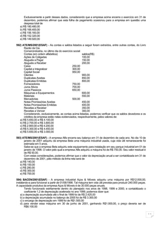 Exclusivamente a partir desses dados, considerando que a empresa acima encerra o exercício em 31 de
       dezembro, podemos afirmar que esta folha de pagamento ocasionou para a empresa em questão uma
       despesa total de
   a) R$ 180.480,00
   b) R$ 166.400,00
   c) R$ 156.160,00
   d) R$ 152.320,00
   e) R$ 149.920,00

592) ATE/MS/2001(ESAF) - As contas e saldos listados a seguir foram extraídos, entre outras contas, do Livro
       Razão da Cia.
       Comercindústria, no último dia do exercício social:
       Contas (em ordem alfabética)                        saldos(R$)
       Ações de Coligadas                                  100,00
       Aluguéis a Pagar                                    150,00
       Aluguéis a Receber                                  200,00
       Caixa                                      250,00
       Capital a Integralizar                     300,00
       Capital Social                             950,00
       Clientes                                            900,00
       Duplicatas Aceitas                                  850,00
       Duplicatas Emitidas                                 800,00
       Fornecedores                               750,00
       Juros Ativos                               700,00
       Juros Passivos                             650,00
       Máquinas e Equipamentos                             600,00
       Materiais                                           550,00
       Mercadorias                                500,00
       Notas Promissórias Aceitas                          450,00
       Notas Promissórias Emitidas                         400,00
       Receitas a Receber                                  350,00
       Receitas a Vencer                                   300,00
       Considerando, exclusivamente, as contas acima listadas, podemos verificar que os saldos devedores e os
       créditos da empresa estão nelas evidenciados, respectivamente, pelos valores de:
   a) R$ 5.650,00 e R$ 4.100,00
   b) R$ 2.700,00 e R$ 3.800,00
   c) R$ 2.900,00 e R$ 4.200,00
   d) R$ 5.300,00 e R$ 4.450,00
   e) R$ 5.650,00 e R$ 3.000,00

593) ATE/MS/2001(ESAF) - A empresa Alfa encerra seu balanço em 31 de dezembro de cada ano. No dia 10 de
       janeiro de 2001 adquiriu da empresa Beta uma máquina industrial usada, cuja vida útil remanescente foi
       estimada em 5 anos.
       Sabe-se que a empresa Beta adquiriu este equipamento para instalação em seu parque industrial em 01 de
       janeiro de 1998. O valor pelo qual a empresa Alfa adquiriu a máquina foi de R$ 750,00. Seu valor residual é
       de R$ 50,00.
       Com estas considerações, podemos afirmar que o valor da depreciação anual a ser contabilizada em 31 de
       dezembro de 2001, pelo método da linha reta será de
   a) R$ 140,00
   b) R$ 150,00
   c) R$ 280,00
   d) R$ 300,00
   e) R$ 700,00

594) BACEN/2001(ESAF) - A empresa industrial Aços & Móveis adquiriu uma máquina por R$12.000,00,
instalando-a para funcionar a partir de 01/08/1998. Tal máquina tem vida útil prevista para produzir 240.000 peças.
A capacidade produtiva da empresa Aços & Móveis é de 30.000 peças anuais.
        Tendo funcionado estritamente dentro do planejado nos anos de 1998, 1999 e 2000, e contabilizado o
        coeficiente 1,2 de depreciação acelerada no ano 1999, podemos dizer que:
    a) a depreciação acumulada até o final de 1999 foi de R$ 2.425,00
    b) a depreciação acumulada no balanço de 2000 foi de R$ 3.300,00
    c) o encargo de depreciação em 1999 foi de R$1.500,00
    d) para vender essa máquina em 30 de junho de 2001, ganhando R$1.000,00, o preço deveria ser de
        R$6.100,00

                                                                                                                      11
 