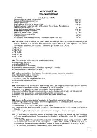 X - DEMONSTRAÇÃO DO
                                   RESULTADO DO EXERCÍCIO

   TÍTULOS                         SALDOS EM 31/12/X2
  Receita da Revenda de mercadorias                                                 1.000,00
  Receita da Prestação de serviços                                                    600,00
  Vendas canceladas                                                                   100,00
  ICMS sobre a Revenda de Mercadorias                                                 150,00
  Outros Impostos Incidentes sobre a Receita de Revenda de Mercadorias e
  da Prestação de Serviços                                                            47,00
  Custo das mercadorias Revendidas                                                   430,00
  Custo dos serviços vendidos                                                        310,00
  Despesas operacionais (Outras)                                                     293,00
  Receitas financeiras Líquidas                                                       70,00
  Outras despesas                                                                     80,00
  Contribuição para Financiamento da Seguridade Social (COFINS).                      40,00

595) Identifique, entre os itens acima relacionados, aqueles que são computados na determinação do
   LUCRO BRUTO e a natureza dos respectivos saldos. Efetue a soma algébrica dos valores
   identificados e assinale, em seguida, a alternativa que contém esse LUCRO.
a) R$ 523,00;
b) R$ 270,00;
c) R$ 80,00;
d) R$ 200,00;
e) R$ 120,00.

596) É considerada não-operacional a receita decorrente:
a) de aplicação financeira;
b) de aluguel de imóvel;
c) do recebimento de dividendos;
d) da reversão da Provisão para Créditos de Liquidação Duvidosa;
e) da venda de bem do Ativo Imobilizado.

597) Na Demonstração do Resultado do Exercício, as receitas financeiras aparecem:
a) como outras receitas operacionais;
b) como receitas não-operacionais;
c) reduzindo o valor das despesas financeiras;
d) como receita operacional bruta;
e) n.d.a.

598) Na Demonstração de Resultado do Exercício (DRE), as despesas financeiras e o saldo da conta
    de correção monetária do balanço são colocados, respectivamente:
a) antes do lucro operacional e após os resultados não-operacionais;
b) após os resultados não-operacionais e entre as contas de apuração do lucro não-operacional;
c) antes do lucro operacional e antes dos resultados não-operacionais;
d) antes do lucro operacional e entre as contas de resultados operacionais;
e) n.d,a.

599) Através da Demonstração dos Resultados do Exercício é possível identificar-se:
a) a distribuição do lucro do período e a movimentação ocorrida no saldo dos Lucros Acumulados
b) a situação financeira da empresa
c) o montante do lucro Líquido por ação do capital social
d) a movimentação ocorrida durante o exercício nas diversas contas componentes do Patrimônio
    Líquido
e) a movimentação dos financiamentos e investimentos da empresa durante o exercício

600) O Resultado do Exercício, depois da Provisão para Imposto de Renda, de uma sociedade
   anônima, apurado através da Demonstração do Resultado do Exercício, foi de R$ 15.000.000,00.
   Sabe-se que:
   1 - os estatutos da Companhia determinam que os administradores fazem jus à participação de 10%
   do resultado do exercício, e os empregados a outros 10%, sendo a distribuição feita de
   conformidade com as normas estabelecidas pela Lei no. 6.404/76 (Lei das Sociedades por Ações);
   2 - a Companhia jamais emitiu debêntures ou partes beneficiárias;

                                                                                                     11
 