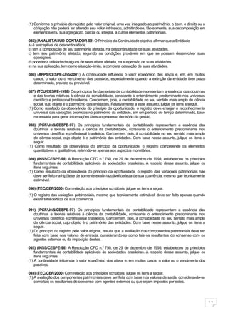 (1) Conforme o principio do registro pelo valor original, uma vez integrado ao patrimônio, o bem, o direito ou a
    obrigação não poderá ter alterado seu valor intrínseco, admitindo-se, tão-somente, sua decomposição em
    elementos e/ou sua agregação, parcial ou integral, a outros elementos patrimoniais.

085) (ANALISTA/JUD-CONTADOR-99) O Princípio da Continuidade objetiva afirmar que a Entidade
a) é susceptível de descontinuidade.
b) tem a composição de seu patrimônio afetada, na descontinuidade de suas atividades.
c) tem seu patrimônio afetado, segundo as condições prováveis em que se possam desenvolver suas
    operações.
d) pode ter a utilidade de alguns de seus ativos afetada, na suspensão de suas atividades.
e) na sua aplicação, tem como situação-limite, a completa cessação de suas atividades.

086) (AFPS/CESPE-Unb/2001) A continuidade influencia o valor econômico dos ativos e, em, em muitos
   casos, o valor ou o vencimento dos passivos, especialmente quando a extinção da entidade tiver prazo
   determinado, previsto ou previsível.

087) (TCU/CESPE-1998) Os princípios fundamentais de contabilidade representam a essência das doutrinas
    e das teorias relativas à ciência da contabilidade, consoante o entendimento predominante nos universos
    científico e profissional brasileiros. Concernem, pois, à contabilidade no seu sentido mais amplo de ciência
    social, cujo objeto é o patrimônio das entidades. Relativamente a esse assunto, julgue os itens a seguir.
(1) Como resultado da observância do princípio da oportunidade, o registro deve ensejar o reconhecimento
    universal das variações ocorridas no patrimônio da entidade, em um período de tempo determinado, base
    necessária para gerar informações úteis ao processo decisório da gestão.

088) (PCF/UnB/CESPE-97) Os princípios fundamentais de contabilidade representam a essência das
    doutrinas e teorias relativas à ciência da contabilidade, consoante o entendimento predominante nos
    universos científico e profissional brasileiros. Concernem, pois, à contabilidade no seu sentido mais amplo
    de ciência social, cujo objeto é o patrimônio das entidades. Com base nesse assunto, julgue os itens a
    seguir.
(1) Como resultado da observância do principio da oportunidade, o registro compreende os elementos
    quantitativos e qualitativos, referindo-se apenas aos aspectos monetários.

089) (INSS/CESPE-98) A Resolução CFC n.0 750, de 29 de dezembro de 1993, estabeleceu os princípios
    fundamentais de contabilidade aplicáveis ás sociedades brasileiras. A respeito desse assunto, julgue os
    itens seguintes.
(1) Como resultado da observância do princípio da oportunidade, o registro das variações patrimoniais não
    deve ser feito na hipótese de somente existir razoável certeza de sua ocorrência, mesmo que tecnicamente
    estimável.

090) (TEC/CEF/2000) Com relação aos princípios contábeis, julgue os itens a seguir.
(1) O registro das variações patrimoniais, mesmo que tecnicamente estimável, deve ser feito apenas quando
    existir total certeza de sua ocorrência.

091) (PCF/UnB/CESPE-97) Os princípios fundamentais de contabilidade representam a essência das
    doutrinas e teorias relativas à ciência da contabilidade, consoante o entendimento predominante nos
    universos científico e profissional brasileiros. Concernem, pois, à contabilidade no seu sentido mais amplo
    de ciência social, cujo objeto é o patrimônio das entidades. Com base nesse assunto, julgue os itens a
    seguir.
(1) Do princípio do registro pelo valor original, resulta que a avaliação dos componentes patrimoniais deve ser
    feita com base nos valores de entrada, considerando-se como tais os resultantes do consenso com os
    agentes externos ou da imposição destes.

092) (INSS/CESPE-98) A Resolução CFC n.0 750, de 29 de dezembro de 1993, estabeleceu os princípios
    fundamentais de contabilidade aplicáveis ás sociedades brasileiras. A respeito desse assunto, julgue os
    itens seguintes.
(1) A continuidade influencia o valor econômico dos ativos e, em muitos casos, o valor ou o vencimento dos
    passivos.

093) (TEC/CEF/2000) Com relação aos princípios contábeis, julgue os itens a seguir.
(1) A avaliação dos componentes patrimoniais deve ser feita com base nos valores de saída, considerando-se
    como tais os resultantes do consenso com agentes externos ou que sejam impostos por estes.




                                                                                                                   11
 