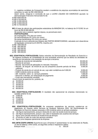 3 - registros contábeis da Companhia revelam a existência de prejuízos acumulados de exercícios
      anteriores no valor de R$ 3.000.000,00
      Assim sendo, chega-se à conclusão de que o LUCRO LÍQUIDO DO EXERCÍCIO apurado na
      Demonstração Financeira mencionada foi de:
   a) R$ 9.600.000,00
   b) R$ 9.720.000,00
   c) R$ 12.000.000,00
   d) R$ 12.600.000,00
   e) R$ 12.720.000,00

   601) A base de cálculo das participações estatutárias da MANZAN S/A, no balanço de 31/12/X8, foi um
      lucro de R$ 20.000.000,00.
      De acordo com o estatuto vigente à época, os percentuais eram:
      PARTICIPAÇÕES
      De empregados 10% (dez por cento)
      De administradores 5% (cinco por cento)
      De partes beneficiárias 5% (cinco por cento)
      A parcela do lucro atribuída aos titulares das PARTES BENEFICIÁRIAS, calculada com observância
      da legislação comercial (Lei 6.404/76), importou em:
   a) R$ 1.000.000,00
   b) R$ 855.000,00
   c) R$ 902.500,00
   d) R$ 850.000,00
   e) R$ 900.000,00

602) (ESAF/FISCAL-FORTALEZA/98) Dados extraídos da Demonstração de Resultado do Exercício e
   de registros auxiliares de contabilidade de uma sociedade anônima que se dedica às atividades de
   revenda de mercadorias e de prestação de serviços a terceiros:
      - Receita da revenda de mercadorias                                                  60.000,00
      - Receita de serviços                                                                40.000,00
      - Receita decorrente de aplicações no mercado financeiro                             20.000,00
      - Receita de aluguel de imóvel de uso da companhia (durante período de férias         5.000,00
        coletivas)
      - Produto da venda de um veículo de uso, cujo valor contábil era de 5.000,00          8.000,00
      - ICMS incidente sobre as vendas                                                     10.000,00
      - ISS incidente sobre os serviços prestados                                           1.000,00
      - Desconto a clientes, por antecipação de pagamento                                   4.000,00
      - Custo das mercadorias vendidas                                                     50.000,00
   O lucro bruto do exercício foi, portanto, de
   a) 30.000,00
   b) 35.000,00
   c) 39.000,00
   d) 55.000,00
   e) 68.000,00

  603) (ESAF/FISCAL-FORTALEZA/98) O resultado não operacional da empresa mencionada na
     questão anterior foi de
   a) 3.000,00
   b) 8.000,00
   c) 13.000,00
   d) 28.000,00
   e) 33.000,00

  604) (ESAF/FISCAL-FORTALEZA/98) As empresas prestadoras de serviços sujeitam-se ao
     pagamento do Imposto sobre Serviços de Qualquer Natureza (ISS). Na Demonstração do
     Resultado do Exercício dessas empresas o ISS incidente sobre os serviços prestados
   a) não figura expressamente, porque é deduzido do valor da receita bruta de serviços
   b) não figura expressamente, porque o seu valor é repassado aos usuários dos serviços
   c) figura como parcela redutora da receita bruta de serviços
   d) é incluído no valor do custo dos serviços vendidos
   e) figura como despesa operacional da empresa

  605) (MTB-CESPE-UNB/94) Suponha-se que a Empresa X apresentasse no seu balancete do Razão,
     no dia do balanço, entre outras, as seguintes contas e respectivos saldos:
    Estoque inicial .....................                         $     500,00

                                                                                                         11
 