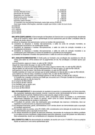 Compras .............................                      $ 8.000,00
   Vendas (Receita bruta) ..............                      $ 12.000,00
   Devolução de Vendas .................                      $     400,00
   Despesas com Vendas .................                      $     900,00
   Abatimentos sobre Vendas ............                      $     200,00
   Imposto de Renda ....................                      $ 1.080,00
   Impostos sobre Vendas ...............                      $ 2.100,00
    O inventário de mercadorias levantado nesta data somou $ 800,00.
    Com base nestas informações, assinale a opção que indica o valor do lucro bruto.
a) $ 520,00
b) $ 700,00
c) $ 1.600,00
d) $ 3.700,00
e) $ 4.300,00

606) (MTB-CESPE-UNB/94) A Demonstração de Resultado do Exercício tem a sua apresentação disciplinada
    pela Lei Nº 6.404/76. Assim, após a apresentação do lucro operacional, para se obter o resultado antes do
    imposto de renda, deve-se
a) deduzir as despesas não-operacionais e somar as receitas não-operacionais.
b) considerar as despesas e receitas não-operacionais, o saldo da conta de correção monetária, as
    participações de terceiros e as contribuições sociais.
c) considerar as despesas e receitas não-operacionais, o saldo da conta de correção monetária e as
    participações de terceiros.
d) considerar as despesas e receitas não-operacionais, o saldo da conta de correção monetária e as
    contribuições para instituições ou fundos de assistência ou previdência de empregados.
e) considerar as despesas e receitas não-operacionais e o saldo da conta de correção monetária.

607) (ANALISTACOMEX/ESAF/98) O Chefe pediu ao Contador uma conciliação dos resultados do mês de
    março para saber se a firma andava com os pagamentos em dia. Na conciliação o Contador apurou que
    havia:
 juros de fevereiro, pagos em março, no valor de R$ 1.000,00;
 aluguel de março ainda não pago, no valor de R$ 2.000,00;
 conta relativa ao consumo de energia elétrica em março, paga no mesmo mês, no valor de R$ 3.000,00;
 aluguel relativo ao mês de abril, já pago antecipadamente no mês de março, no valor de R$ 4.000,00;
 juros ganhos no mês de março, mas ainda não recebidos, no valor de R$ 4.000,00;
 receitas recebidas em março, por serviços que só serão realizados no mês de abril, no valor de R$ 3.000,00;
 juros relativos ao mês de março, recebidos no próprio mês, no valor de R$ 2.000,00; e
 comissões ganhas em fevereiro mas recebidas apenas no mês de março, no valor de R$ 1.000,00.
    O Contador fez o trabalho e informou ao Chefe que, de acordo com o Princípio Contábil da Competência, o
    resultado apurado no mês de março foi:
a) um prejuízo de R$ 2.000,00
b) um prejuízo de R$ 1.000,00
c) um resultado nulo ou igual a zero
d) um lucro de R$ 1.000,00
e) um lucro de R$ 2.000,00

608) (PCF/UnB/CESPE-97) A demonstração do resultado do exercício é a apresentação, em forma resumida,
    das operações realizadas pela empresa, durante o exercício social, demonstradas de forma a destacar o
    resultado liquido do período. Relativamente a esse assunto, julgue os itens a seguir.
(1) Na determinação do resultado do exercício, serão computadas apenas as receitas e os rendimentos
    efetivamente realizados em moeda no período, assim como os custos, despesas, encargos e perdas
    pagos, correspondentes às receitas e rendimentos.
(2) O resultado do período, antes das destinações para constituição das reservas e dividendos, deve ser
    registrado na conta de lucros ou prejuízos acumulados.
(3) As despesas financeiras, gerais, administrativas e com vendas devem ser demonstradas após a apuração
    do resultado operacional.
(4) Os impostos sobre as vendas, como IPI, ICMS e ISS, considerados como dedução da receita bruta, devem
    ser demonstrados após a apuração do lucro bruto.
(5) Os valores devedores de ajustes de exercícios anteriores, decorrentes de mudanças de critérios contábeis
    ou de efeitos de erros imputáveis a determinados exercícios anteriores, e que não possam ser atribuíveis a
    fatos subseqüentes, devem ser contabilizados em despesas não-operacionais.

609) (CESPE/TCU-1996) Na demonstração do resultado, de acordo com a Lei n.º 6.404/76, o lucro ou prejuízo
   líquido do exercício é uma rubrica apresentada após


                                                                                                                 11
 