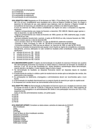 (1) a participação de empregados.
(2) os dividendos.
(3) a constituição da reserva legal.
(4) a participação de debêntures.
(5) a participação de administradores.

610) (ESAF/TCU-1999) Registrada em 25 de fevereiro de 1998, a "Firma Mento Ltda." funcionou normalmente
   até o fim do ano, contabilizando seus resultados sob a ótica do Regime Contábil de Caixa. Ao chegar a
   dezembro foi informada de que, para elaborar seus balanços, teria de observar o Regime Contábil da
   Competência de Exercícios, em obediência aos princípios contábeis e às determinações legais.
   O lucro do exercício de 1998 já estava contabilizado sob regime de caixa e computava os seguintes
   elementos:
   - Salários correspondentes aos meses de fevereiro a dezembro: R$ 3.960,00, faltando pagar apenas o
   mês de dezembro, no valor de R$ 360,00;
   - Seguros correspondentes aos meses de fevereiro de 1998 a janeiro de 1999, totalmente pago, à razão
   de R$ 80,00 por mês;
   - Serviços prestados durante todo o período, à razão de R$ 450,00 ao mês, inclusive fevereiro de 1998,
   faltando receber apenas o mês de dezembro/98;
   - Juros vencidos a favor da "Firma Mento", no valor de R$ 600,00, totalmente recebidos;
   - Impostos e taxas municipais no valor de R$ 400,00, já vencidos mas ainda não pagos;
   - Comissões recebidas em 1998 mas que se referem ao exercício de 1999, no valor de R$ 100,00.
   Ao fazer as correções de lançamentos para ajustar o lucro líquido ao regime de competência, a empresa,
   naturalmente, provocou alterações no valor contábil do resultado antes contabilizado. Essas alterações
   significaram:
  a) redução do lucro em R$ 330,00
  b) redução do lucro em R$ 640,00
  c) aumento do lucro em R$ 310,00
  d) aumento do lucro em R$ 370,00
  e) aumento do lucro em R$ 1.030,00

611) (BACEN/CESPE-Unb/97) O objetivo da demonstração do resultado do exercício é fornecer aos usuários
   das demonstrações financeiras da empresa os dados básicos e essenciais da formação do resultado do
   exercício. O art. 187 da Lei das Sociedades por Ações disciplina a apresentação dessa demonstração,
   visando atender a tal objetivo. A esse respeito, julgue os itens a seguir.
 Na demonstração do resultado, as despesas financeiras devem ser dispostas depois do resultado
   operacional.
 A receita líquida de vendas é a obtida a partir da receita bruta de vendas após as deduções das vendas, dos
   abatimentos e dos impostos.
 As participações de debêntures, empregados e administradores devem ser reconhecidas após o lucro
   líquido.
 A demonstração do resultado discriminará lucro ou prejuízo líquido do exercício por ação do capital social.
 As despesas com vendas devem ser demonstradas antes do lucro bruto.

612) (ESAF/TFC-1996) Na Demonstração do Resultado do Exercício apurou-se o resultado do exercício antes
    do imposto de renda no valor de 10.000,00. A alíquota do imposto de renda é de 25%. Pelos estatutos da
    Sociedade, os empregados e os administradores têm direito a uma participação nos lucros de 15% e 10%,
    respectivamente.
    Cada um dos três administradores recebeu, em partes iguais:
a) 212,50
b) 250,00
c) 333,33
d) 637,50
e) 750.00

613) (ESAF/AFC-STN/97) Considere os dados abaixo, extraídos do balancete de 30.09.97:
  Ativo Imobilizado                                                       1.150
  Caixa                                                                      40
  Capital                                                                   300
  C/C ICMS                                                                  300
  Custo de Bens do Ativo Imobilizado vendidos                                10
  Despesas Comerciais                                                       100
  Despesas Financeiras                                                       60
  Despesas Gerais                                                           140
  Duplicatas a Pagar                                                        600
  Duplicatas a Receber                                                      500
  ICMS sobre Vendas                                                         800

                                                                                                                11
 