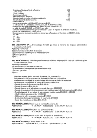 Imposto de Renda na Fonte a Recolher                                            200
  Juros Ativos                                                                     80
  Juros a Vencer                                                                  150
  Lucros Acumulados                                                               150
  Mercadorias para Revenda                                                        700
  Receita de Venda de Bens do Ativo Imobilizado                                    50
  Receita de Venda de Mercadorias                                               4.000
Sabendo-se que:
- as compras, sujeitas a ICMS de 20%, somaram 2.500;
- o estoque final de Mercadorias para Revenda, em 30.09.97, foi de 900;
- dos valores dos estoques inicial e final já está excluído o ICMS de 20%;
- o saldo da conta C/C ICMS, em 31.08.97, era nulo;
- as bases de cálculo da contribuição social sobre o lucro e do imposto de renda são negativas;
- as vendas estão sujeitas a ICMS de 20%.
Considerando os dados acima, podemos afirmar que o Resultado do Exercício, em 30.09.97, foi de
 a) 600
 b) 720
 c) 1.100
 d) 1.220
 e) 1.520

614) (MEMÓRIA/99-SP) A Demonstração Contábil que relata o montante de despesas administrativas
   incorridas durante o ano:
A) Balanço Patrimonial
B) Demonstração do Resultado do Exercício
C) Demonstração das Mutações do Patrimônio Líquido
D) Notas Explicativas
E) n.d.a.

615) (MEMÓRIA/99-SP) Demonstração Contábil que informa a composição do lucro que a entidade apurou
   durante o exercício social:
A) Balanço Patrimonial
B) Demonstração do Resultado do Exercício
C) Demonstração das Origens e Aplicações de Recursos
D) Notas Explicativas
E) n.d.a.

   Com base no texto abaixo, responda da questão 616 à questão 619:
   Dados extraídos da Demonstração de Resultado do Exercício e de registros
   auxiliares de contabilidade de uma sociedade anônima que se dedica às atividades
   de revenda de mercadorias e de prestação de serviços a terceiros:
   - Receita da revenda de mercadorias $160.000,00
   - Receita de serviços $140.000,00
   - Receita decorrente de aplicações no mercado financeiro $ 20.000,00
   - Receita de aluguel de imóvel de uso da companhia (durante período de férias coletivas) $ 5.000,00
   - Produto da venda de um veículo de uso, cujo valor contábil era de $5.000,00 $ 8.000,00
   - ICMS incidente sobre as vendas $ 10.000,00
   - ISS incidente sobre os serviços prestados $ 1.000,00
   - Desconto a clientes, por antecipação de pagamento $ 4.000,00
   - Custo das mercadorias vendidas $250.000,00

616) (MEMÓRIA/99-SP) O lucro bruto do exercício foi, portanto, de:
A) $30.000,00           B) $35.000,00 C) $39.000,00 D) $63.000,00             E) n.d.a.

617) (MEMÓRIA/99-SP) O resultado não operacional foi de :
A) $3.000,00            B) $8.000,00    C) $13.000,00 D) $28.000,00           E) n.d.a.

618) (MEMÓRIA/99-SP) O lucro líquido antes do imposto de renda foi de :
A) $30.000,00           B) $35.000,00 C) $39.000,00 D) $63.000,00             E) n.d.a.

619) (MEMÓRIA/99-SP) A receita líquida foi de :
A) $140.000,00  B) $160.000,00 C) $250.000,00 D) $289.000,00 E) n.d.a.


                                                                                                         11
 