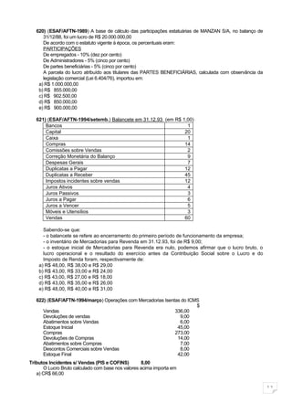 620) (ESAF/AFTN-1989) A base de cálculo das participações estatuárias de MANZAN S/A, no balanço de
      31/12/88, foi um lucro de R$ 20.000.000,00
      De acordo com o estatuto vigente à época, os percentuais eram:
      PARTICIPAÇÕES
      De empregados - 10% (dez por cento)
      De Administradores - 5% (cinco por cento)
      De partes beneficiárias - 5% (cinco por cento)
      A parcela do lucro atribuído aos titulares das PARTES BENEFICIÁRIAS, calculada com observância da
      legislação comercial (Lei 6.404/76), importou em:
    a) R$ 1.000.000,00
    b) R$ 855.000,00
    c) R$ 902.500,00
    d) R$ 850.000,00
    e) R$ 900.000,00

   621) (ESAF/AFTN-1994/setemb.) Balancete em 31.12.93 (em R$ 1,00)
       Bancos                                                   1
       Capital                                                 20
       Caixa                                                    1
       Compras                                                 14
       Comissões sobre Vendas                                   2
       Correção Monetária do Balanço                            9
       Despesas Gerais                                          7
       Duplicatas a Pagar                                      12
       Duplicatas a Receber                                    45
       Impostos incidentes sobre vendas                        12
       Juros Ativos                                             4
       Juros Passivos                                           3
       Juros a Pagar                                            6
       Juros a Vencer                                           5
       Móveis e Utensílios                                      3
       Vendas                                                  60

      Sabendo-se que:
      - o balancete se refere ao encerramento do primeiro período de funcionamento da empresa;
      - o inventário de Mercadorias para Revenda em 31.12.93, foi de R$ 9,00;
      - o estoque inicial de Mercadorias para Revenda era nulo, podemos afirmar que o lucro bruto, o
      lucro operacional e o resultado do exercício antes da Contribuição Social sobre o Lucro e do
      Imposto de Renda foram, respectivamente de:
    a) R$ 48,00, R$ 38,00 e R$ 29,00
    b) R$ 43,00, R$ 33,00 e R$ 24,00
    c) R$ 43,00, R$ 27,00 e R$ 18,00
    d) R$ 43,00, R$ 35,00 e R$ 26,00
    e) R$ 48,00, R$ 40,00 e R$ 31,00

   622) (ESAF/AFTN-1994/março) Operações com Mercadorias Isentas do ICMS
                                                                       $
      Vendas                                                  336,00
      Devoluções de vendas                                      9,00
      Abatimentos sobre Vendas                                  6,00
      Estoque Inicial                                          45,00
      Compras                                                 273,00
      Devoluções de Compras                                    14,00
      Abatimentos sobre Compras                                 7,00
      Descontos Comerciais sobre Vendas                         8,00
      Estoque Final                                            42,00
Tributos Incidentes s/ Vendas (PIS e COFINS)       8,00
      O Lucro Bruto calculado com base nos valores acima importa em
   a) CR$ 66,00

                                                                                                          11
 