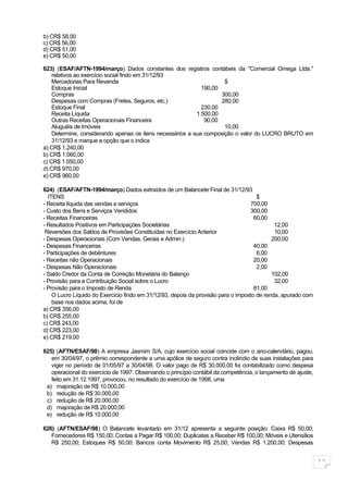 b) CR$ 58,00
c) CR$ 56,00
d) CR$ 51,00
e) CR$ 50,00

623) (ESAF/AFTN-1994/março) Dados constantes dos registros contábeis da "Comercial Omega Ltda."
    relativos ao exercício social findo em 31/12/93
    Mercadorias Para Revenda                                         $
    Estoque Inicial                                          190,00
    Compras                                                         300,00
    Despesas com Compras (Fretes, Seguros, etc.)                    280,00
    Estoque Final                                            230,00
    Receita Líquida                                        1.500,00
    Outras Receitas Operacionais Financeira                   90,00
    Aluguéis de Imóveis                                              10,00
    Determine, considerando apenas os itens necessários a sua composição o valor do LUCRO BRUTO em
    31/12/93 e marque a opção que o indica
a) CR$ 1.240,00
b) CR$ 1.060,00
c) CR$ 1.050,00
d) CR$ 970,00
e) CR$ 960,00

624) (ESAF/AFTN-1994/março) Dados extraídos de um Balancete Final de 31/12/93
  ITENS                                                                               $
- Receita líquida das vendas e serviços                                            700,00
- Custo dos Bens e Serviços Vendidos                                               300,00
- Receitas Financeiras                                                               60,00
- Resultados Positivos em Participações Societárias                                          12,00
 Reversões dos Saldos de Provisões Constituídas no Exercício Anterior                        10,00
- Despesas Operacionais (Com Vendas, Gerais e Admin.)                                       200,00
- Despesas Financeiras                                                               40,00
- Participações de debêntures                                                         6,00
- Receitas não Operacionais                                                          20,00
- Despesas Não Operacionais                                                           2,00
- Saldo Credor da Conta de Correção Monetária do Balanço                                    102,00
- Provisão para a Contribuição Social sobre o Lucro                                          32,00
- Provisão para o Imposto de Renda                                                   81,00
    O Lucro Líquido do Exercício findo em 31/12/93, depois da provisão para o imposto de renda, apurado com
    base nos dados acima, foi de
a) CR$ 356,00
b) CR$ 255,00
c) CR$ 243,00
d) CR$ 223,00
e) CR$ 219,00

625) (AFTN/ESAF/98) A empresa Jasmim S/A, cujo exercício social coincide com o ano-calendário, pagou,
   em 30/04/97, o prêmio correspondente a uma apólice de seguro contra incêndio de suas instalações para
   viger no período de 01/05/97 a 30/04/98. O valor pago de R$ 30.000,00 foi contabilizado como despesa
   operacional do exercício de 1997. Observando o princípio contábil da competência, o lançamento de ajuste,
   feito em 31.12.1997, provocou, no resultado do exercício de 1998, uma
 a) majoração de R$ 10.000,00
 b) redução de R$ 30.000,00
 c) redução de R$ 20.000,00
 d) majoração de R$ 20.000,00
 e) redução de R$ 10.000,00

626) (AFTN/ESAF/98) O Balancete levantado em 31/12 apresenta a seguinte posição: Caixa R$ 50,00;
   Fornecedores R$ 150,00; Contas a Pagar R$ 100,00; Duplicatas a Receber R$ 100,00; Móveis e Utensílios
   R$ 250,00; Estoques R$ 50,00; Bancos conta Movimento R$ 25,00; Vendas R$ 1.200,00; Despesas


                                                                                                               11
 