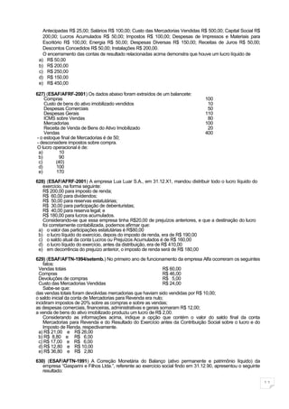 Antecipadas R$ 25,00; Salários R$ 100,00; Custo das Mercadorias Vendidas R$ 500,00; Capital Social R$
   200,00; Lucros Acumulados R$ 50,00; Impostos R$ 100,00; Despesas de Impressos e Materiais para
   Escritório R$ 100,00; Energia R$ 50,00; Despesas Diversas R$ 150,00; Receitas de Juros R$ 50,00;
   Descontos Concedidos R$ 50,00; Instalações R$ 200,00.
   O encerramento das contas de resultado relacionadas acima demonstra que houve um lucro líquido de
 a) R$ 50,00
 b) R$ 200,00
 c) R$ 250,00
 d) R$ 150,00
 e) R$ 450,00

627) (ESAF/AFRF-2001) Os dados abaixo foram extraídos de um balancete:
     Compras                                                                      100
     Custo de bens do ativo imobilizado vendidos                                   10
     Despesas Comerciais                                                           50
     Despesas Gerais                                                              110
     ICMS sobre Vendas                                                             80
     Mercadorias                                                                  100
     Receita de Venda de Bens do Ativo Imobilizado                                 20
     Vendas                                                                       400
 - o estoque final de Mercadorias é de 50;
 - desconsidere impostos sobre compra.
 O lucro operacional é de:
  a)        10
  b)        90
  c)      (40)
  d)       100
  e)       170

628) (ESAF/AFRF-2001) A empresa Lua Luar S.A., em 31.12.X1, mandou distribuir todo o lucro líquido do
   exercício, na forma seguinte:
   R$ 200,00 para imposto de renda;
   R$ 60,00 para dividendos;
   R$ 50,00 para reservas estatutárias;
   R$ 30,00 para participação de debenturistas;
   R$ 40,00 para reserva legal; e
   R$ 180,00 para lucros acumulados.
   Considerando-se que essa empresa tinha R$20,00 de prejuízos anteriores, e que a destinação do lucro
   foi corretamente contabilizada, podemos afirmar que:
 a) o valor das participações estatutárias é R$80,00
 b) o lucro líquido do exercício, depois do imposto de renda, era de R$ 190,00
 c) o saldo atual da conta Lucros ou Prejuízos Acumulados é de R$ 160,00
 d) o lucro líquido do exercício, antes da distribuição, era de R$ 410,00
 e) em decorrência do prejuízo anterior, o imposto de renda será de R$ 180,00

629) (ESAF/AFTN-1994/setemb.) No primeiro ano de funcionamento da empresa Alfa ocorreram os seguintes
    fatos:
  Vendas totais                                                R$ 60,00
  Compras                                                      R$ 46,00
  Devoluções de compras                                        R$ 5,00
  Custo das Mercadorias Vendidas                               R$ 24,00
    Sabe-se que:
das vendas totais foram devolvidas mercadorias que haviam sido vendidas por R$ 10,00;
o saldo inicial da conta de Mercadorias para Revenda era nulo;
incidiram impostos de 20% sobre as compras e sobre as vendas;
as despesas comerciais, financeiras, administrativas e gerais somaram R$ 12,00;
a venda de bens do ativo imobilizado produziu um lucro de R$ 2,00.
    Considerando as informações acima, indique a opção que contém o valor do saldo final da conta
    Mercadorias para Revenda e do Resultado do Exercício antes da Contribuição Social sobre o lucro e do
    Imposto de Renda, respectivamente.
  a) R$ 21,00 e R$ 26,00
  b) R$ 8,80 e R$ 6,00
  c) R$ 17,00 e R$ 6,00
  d) R$ 12,80 e R$ 10,00
  e) R$ 36,80 e R$ 2,80

630) (ESAF/AFTN-1991) A Correção Monetária do Balanço (ativo permanente e patrimônio líquido) da
   empresa “Gasparini e Filhos Ltda.”, referente ao exercício social findo em 31.12.90, apresentou o seguinte
   resultado:

                                                                                                                11
 