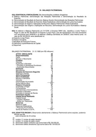 XI - BALANÇO PATRIMONIAL

632) (ESAF/FISCAL-FORTALEZA/98) São demonstrações contábeis obrigatórias:
a) Balanço Patrimonial, Demonstração das Mutações Patrimoniais e Demonstração do Resultado do
   Exercício
b) Demonstração de Resultado de Exercício, Balanço Social e Demonstração das Mutações Patrimoniais
c) Demonstração de Resultado de Exercício, Notas Explicativas e Demonstração de Lucros Acumulados
d) Demonstração de Origens e Aplicações de Recursos, Balanço Patrimonial e Notas Explicativas
e) Demonstração das Origens e Aplicações de Recursos, Demonstração de Lucros Acumulados e Balanço
   Social

633) Ao elaborar o Balanço Patrimonial, em 31/12/X6, a Empresa XMW Ltda., classificou a conta Títulos a
    Pagar no valor de R$ 190.000,00 no Exigível a Longo Prazo, pois ela representava uma nota promissória
    com vencimento para 30/06/X8 e, ao elaborar o Balanço Semestral, em 30/06/X7, essa mesma conta - no
    valor de R$ 190.000,00, seria classificada no:
a) Exigível a Longo Prazo;
b) Passivo Circulante;
c) Resultado de Exercícios Futuros;
d) Patrimônio Líquido/Reservas de Capital;
e) Disponível.


BALANÇO PATRIMONIAL 31.12.1988 (em R$ milhares)
     ATIVO CIRCULANTE                                 48
     Disponibilidades                                 22
     Caixa                                            10
     Bancos c/ Movimento                              12
     Créditos                                         22
     Clientes                                         14
     Duplicatas a Receber                             16
     - Provisão p/ Devedores Duvidosos                (2)
     - Duplicatas Descontadas                         (6)
     Estoques                                         18
     Mercadorias                                      18
     Despesa do Exercício Seguinte                      4
     Seguros a Vencer                                   4
     Ativo Permanente                                 34
     Ativo Imobilizado                                34
     Móveis e Utensílios                              20
     Veículos                                         22
     Depreciação Acumulada                            (8)
     Soma total do Ativo                             100
     Passivo Circulante                               67
     Duplicatas a Pagar                               23
     Fornecedores                                     19
     Adiantamento a Fornecedores                      (7)
     Impostos a Recolher                              17
     Provisão p/ Imposto de Renda                     15
     Patrimônio líquido                               33
     Capital Social Realizado                         18
     Capital Social                                   21
     - Capital a Realizar                             (5)
     - Ações em Tesouraria                            (3)
     Reservas                                         24
     Reserva Legal                                    11
     Reservas Estatutárias                            13
     - Prejuízos Acumulados                           (4)
     Soma do Passivo e do PL                         100

634) (ESAF/TCE-RN/2001) Observando atentamente o Balanço Patrimonial acima exposto, podemos
   afirmar que ele
     está composto de 23 contas
 a)
 b) contém 11 contas de saldo devedor
 c) contém 12 contas de saldo credor
 d) demonstra saldos credores cuja soma total é R$ 100.000,00
 e) demonstra saldos devedores cuja soma total é R$ 134.000,00

                                                                                                            11
 