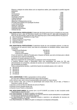 Observe a relação de contas abaixo com os respectivos saldos, para responder à questão seguinte
   (adaptada):
  - Caixa                                                                          1.000
  - Fornecedores                                                                   3.000
  - Mercadorias                                                                    5.000
  - Duplicatas a Receber                                                          10.000
  - Capital Realizado                                                             20.000
  - Veículos de Uso                                                                4.000
  - Máquinas e Equipamentos de Uso                                                 3.000
  - Provisão para Créditos de Liquidação Duvidosa                                  1.000
  - Lucros Acumulados                                                              2.000
  - Ações em Tesouraria                                                            1.000
  - Impostos a Recolher                                                            2.000
  - Duplicatas Descontadas                                                         3.000
  - Imóveis de Uso                                                                10.000

635) (ESAF/FISCAL-FORTALEZA/98) O balancete não fecha porque houve a omissão de uma conta.
   Sabendo-se que o valor do Patrimônio Líquido é de 21.000 e que 2/3 dele estão empregados em
   bens de uso permanente, pode-se dizer com segurança que a conta omitida pertence ao grupo do
 a) Ativo Circulante ou Realizável a Longo Prazo
 b) Passivo Circulante
 c) Passivo Exigível a Longo Prazo
 d) Patrimônio Líquido
 e) Ativo Permanente

636) (ESAF/FISCAL-FORTALEZA/98) O patrimônio líquido de uma sociedade anônima, na data de
   encerramento do exercício social, mas antes de computados os resultados obtidos, estava assim
   constituído:
    - Capital Social Realizado                           300.000,00
         - Reserva Legal                                   30.000,00
         - Prejuízos Acumulados                             5.000,00
   O lucro do exercício, antes da Provisão para o Imposto de Renda, que serviu de base para o cálculo
   do imposto (lucro real) foi de 60.000,00.
   A alíquota do imposto aplicada foi de 25%.
   Não houve pagamento de contribuições ou quaisquer outros encargos fiscais.
   A diretoria resolveu propor à Assembléia Geral uma participação nos lucros de 10% aos
   administradores da companhia, calculada de acordo com as determinações da Lei no 6.404/76 (Lei
   das Sociedades por Ações).
   Feitos os lançamentos devidos, o patrimônio líquido da sociedade passou a ter o valor de
 a) 364.000,00
 b) 366.000,00
 c) 369.000,00
 d) 371.000,00
 e) 374.000,00

+637) (AGERS/RS/98) O DRE é apresentado na forma vertical.
   Em que caso o Balanço Patrimonial deve seguir esta formação?
a) Em nenhum caso, pois a forma de apresentação será sempre em duas colunas.
b) Em nenhum caso, pois a forma de apresentação será sempre Ativo, de um lado, e Passivo e
   Patrimônio Líquido, de outro.
c) Quando a soma do Ativo for diferente da soma do Passivo.
d) Quando houver situação líquida nula.
e) Quando houver Passivo a descoberto.

638) (MTB-CESPE-UNB/94) De acordo com a Lei Nº 6.404/76, as contas no ativo circulante serão
   classificadas do seguinte modo:
a) as disponibilidades, os valores a receber e os estoques.
b) as disponibilidades, os direitos realizáveis no curso do exercício social subseqüente e as aplicações
   de recursos em despesas do exercício seguinte.
c) as disponibilidades, os direitos realizáveis durante o exercício e as aplicações de recursos em
   despesas do exercício seguinte.
d) as disponibilidades, os créditos em geral, os estoques e as despesas antecipadas.

                                                                                                           11
 