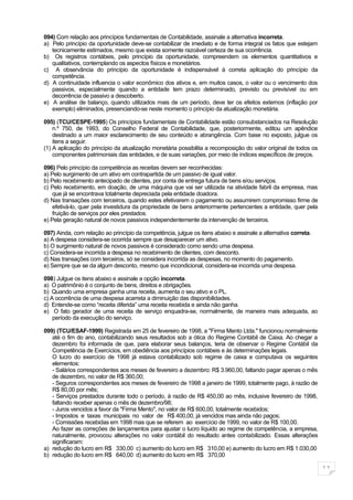 094) Com relação aos princípios fundamentais de Contabilidade, assinale a alternativa incorreta.
a) Pelo princípio da oportunidade deve-se contabilizar de imediato e de forma integral os fatos que estejam
   tecnicamente estimados, mesmo que exista somente razoável certeza de sua ocorrência.
b) Os registros contábeis, pelo princípio da oportunidade, compreendem os elementos quantitativos e
   qualitativos, contemplando os aspectos físicos e monetários.
c) A observância do princípio da oportunidade é indispensável à correta aplicação do princípio da
   competência.
d) A continuidade influencia o valor econômico dos ativos e, em muitos casos, o valor ou o vencimento dos
   passivos, especialmente quando a entidade tem prazo determinado, previsto ou previsível ou em
   decorrência de passivo a descoberto.
e) A análise de balanço, quando utilizados mais de um período, deve ter os efeitos externos (inflação por
   exemplo) eliminados, presenciando-se neste momento o princípio da atualização monetária.

095) (TCU/CESPE-1995) Os princípios fundamentais de Contabilidade estão consubstanciados na Resolução
    n.º 750, de 1993, do Conselho Federal de Contabilidade, que, posteriormente, editou um apêndice
    destinado a um maior esclarecimento de seu conteúdo e abrangência. Com base no exposto, julgue os
    itens a seguir.
(1) A aplicação do princípio da atualização monetária possibilita a recomposição do valor original de todos os
    componentes patrimoniais das entidades, e de suas variações, por meio de índices específicos de preços.

096) Pelo princípio da competência as receitas devem ser reconhecidas:
a) Pelo surgimento de um ativo em contrapartida de um passivo de igual valor.
b) Pelo recebimento antecipado de clientes, por conta de entrega futura de bens e/ou serviços.
c) Pelo recebimento, em doação, de uma máquina que vai ser utilizada na atividade fabril da empresa, mas
    que já se encontrava totalmente depreciada pela entidade doadora.
d) Nas transações com terceiros, quando estes efetivarem o pagamento ou assumirem compromisso firme de
    efetivá-lo, quer pela investidura da propriedade de bens anteriormente pertencentes a entidade, quer pela
    fruição de serviços por eles prestados.
e) Pela geração natural de novos passivos independentemente da intervenção de terceiros.

097) Ainda, com relação ao princípio da competência, julgue os itens abaixo e assinale a alternativa correta.
a) A despesa considera-se ocorrida sempre que desaparecer um ativo.
b) O surgimento natural de novos passivos é considerado como sendo uma despesa.
c) Considera-se incorrida a despesa no recebimento de clientes, com desconto.
d) Nas transações com terceiros, só se considera incorrida as despesas, no momento do pagamento.
e) Sempre que se da algum desconto, mesmo que incondicional, considera-se incorrida uma despesa.

098) Julgue os itens abaixo e assinale a opção incorreta.
a) O patrimônio é o conjunto de bens, direitos e obrigações.
b) Quando uma empresa ganha uma receita, aumenta o seu ativo e o PL.
c) A ocorrência de uma despesa acarreta a diminuição das disponibilidades.
d) Entende-se como “receita diferida” uma receita recebida e ainda não ganha.
e) O fato gerador de uma receita de serviço enquadra-se, normalmente, de maneira mais adequada, ao
    período da execução do serviço.

099) (TCU/ESAF-1999) Registrada em 25 de fevereiro de 1998, a "Firma Mento Ltda." funcionou normalmente
   até o fim do ano, contabilizando seus resultados sob a ótica do Regime Contábil de Caixa. Ao chegar a
   dezembro foi informada de que, para elaborar seus balanços, teria de observar o Regime Contábil da
   Competência de Exercícios, em obediência aos princípios contábeis e às determinações legais.
   O lucro do exercício de 1998 já estava contabilizado sob regime de caixa e computava os seguintes
   elementos:
   - Salários correspondentes aos meses de fevereiro a dezembro: R$ 3.960,00, faltando pagar apenas o mês
   de dezembro, no valor de R$ 360,00;
   - Seguros correspondentes aos meses de fevereiro de 1998 a janeiro de 1999, totalmente pago, à razão de
   R$ 80,00 por mês;
   - Serviços prestados durante todo o período, à razão de R$ 450,00 ao mês, inclusive fevereiro de 1998,
   faltando receber apenas o mês de dezembro/98;
   - Juros vencidos a favor da "Firma Mento", no valor de R$ 600,00, totalmente recebidos;
   - Impostos e taxas municipais no valor de R$ 400,00, já vencidos mas ainda não pagos;
   - Comissões recebidas em 1998 mas que se referem ao exercício de 1999, no valor de R$ 100,00.
   Ao fazer as correções de lançamentos para ajustar o lucro líquido ao regime de competência, a empresa,
   naturalmente, provocou alterações no valor contábil do resultado antes contabilizado. Essas alterações
   significaram:
a) redução do lucro em R$ 330,00 c) aumento do lucro em R$ 310,00 e) aumento do lucro em R$ 1.030,00
b) redução do lucro em R$ 640,00 d) aumento do lucro em R$ 370,00

                                                                                                                 11
 