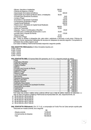 - Móveis, Utensílios e Instalações                                300,00
   - Prêmios de Seguros a Vencer                                       12,00
   - Depreciação Acumulada de Edifícios                                      400,00
   - Depreciação Acumulada de Móveis Utens. e Instalações              60,00
   - Provisão para Devedores Duvidosos                                          6,60
   - Contas a Pagar                                                            70,00
   - Empréstimo a Sociedade Controlada                                       100,00
   - Fornecedores (Duplicatas a Pagar)                                       150,00
   - Capital Social Realizado                                                800,00
   - Reserva da C. Monetária do Capital Social Realizado                       55,00
   - Lucros Acumulados                                               468,00
   - Ações em Tesouraria                                               22,00
   - Impostos, Taxas e Contribuições a Recolher                                45,00
   - Provisão para a contribuição Social sobre o Lucro                 63,00
   - provisão para o Imposto de Renda                                        170,00
   - Reserva Legal                                                     27,00
   - Dividendos a Pagar                                              130,00
   0bs.: Todos os direitos e obrigações são, pela ordem, realizáveis e vencíveis a curto prazo. Prêmios de
   Seguro a Vencer representam aplicações de recursos em despesas do exercido seguinte. O empréstimo à
   controlada não constitui negócio usual.
   Com base no Balanço Patrimonial levantado responda à seguinte questão.

642) (ESAF/TTN-1994/matutino) O Ativo Circulante importou em
a) R$ 1.242,00
b) R$ 1.216.00
c) R$ 1.138.00
d) R$ 1.236,00
e) R$ 1.116,00

643) (ESAF/AFTN-1989) A Empresa Beta S/A apresenta, em 31.12, a seguinte posição de saldos:
    Caixa                                                                              R$ 1.000,00
    Duplicatas a Receber                                                               R$ 20.000,00
    Ações de Coligadas                                                                 R$ 5.000,00
    Capital a Realizar                                                                 R$ 4.000,00
    Salários                                                                           R$ 1.300,00
    Provisão para Imposto de Renda                                                     R$    400,00
    Duplicatas a Pagar                                                                 R$ 14.800,00
    Salários a Pagar                                                                   R$    600,00
    Reserva Legal                                                                      R$ 1.100,00
    Lucros Acumulados                                                                  R$    800,00
    Mercadorias                                                                        R$ 6.700,00
    Despesas Antecipadas                                                               R$    300,00
    Móveis e Utensílios                                                                R$ 10.000,00
    Aluguéis Passivos                                                                  R$    200,00
    Duplicatas Descontadas                                                             R$ 1.500,00
    Provisão para Créditos de Liquidação Duvidosa                                      R$    500,00
    Depreciação Acumulada                                                              R$ 2.000,00
    Capital Social                                                                     R$ 24.000,00
    Juros Ativos                                                                       R$ 1.600,00
    Imposto a Recolher                                                                 R$ 1.200,00
   Com base nas contas e saldos acima, pode-se afirmar que o total de saldos credores do balancete e o
   valor do Ativo Circulante no Balanço Patrimonial da empresa Beta S/A, são, respectivamente, de:
 a) R$ 46.500,00 e R$ 26.000,00
 b) R$ 48.500,00 e R$ 28.000,00
 c) R$ 48.500,00 e R$ 26.000,00
 d) R$ 46.500,00 e R$ 27.500,00
 e) R$ 44.500,00 e R$ 27.500,00

644) (ESAF/AFTN-1994/setemb.) Em 31.11.x2, a composição do Fundo Fixo de Caixa sempre suprido pela
   Tesouraria em moeda corrente, era a seguinte:
                                                   R$
    - Moeda corrente                             10.000,00
    - Comprovantes de despesa                    90.000,00
     Total                                       100.000,00


                                                                                                             11
 